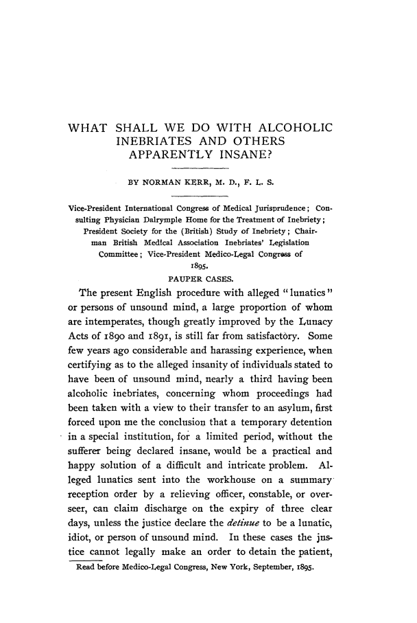 handle is hein.journals/medlejo14 and id is 1 raw text is: WHAT SHALL WE DO WITH ALCOHOLIC
INEBRIATES AND OTHERS
APPARENTLY INSANE?
BY NORMAN KERR, M. D., F. L. S.
Vice-President International Congress of Medical Jurisprudence; Con-
sulting Physician Dalrymple Home for the Treatment of Inebriety;
President Society for the (British) Study of Inebriety; Chair-
man British Medical Association Inebriates' Legislation
Committee; Vice-President Medico-Legal Congross of
z895.
PAUPER CASES.
The present English procedure with alleged lunatics
or persons of unsound mind, a large proportion of whom
are intemperates, though greatly improved by the Lunacy
Acts of 189o and 1891, is still far from satisfactory. Some
few years ago considerable and harassing experience, when
certifying as to the alleged insanity of individuals stated to
have been of unsound mind, nearly a third having been
alcoholic inebriates, concerning whom proceedings had
been taken with a view to their transfer to an asylum, first
forced upon me the conclusion that a temporary detention
in a special institution, for a limited period, without the
sufferer being declared insane, would be a practical and
happy solution of a difficult and intricate problem. Al-
leged lunatics sent into the workhouse on a summary-
reception order by a relieving officer, constable, or over-
seer, can claim discharge on the expiry of three clear
days, unless the justice declare the detinue to be a lunatic,
idiot, or person of unsound mind. In these cases the jns-
tice cannot legally make an order to detain the patient,
Read before Medico-Legal Congress, New York, September, 1895.


