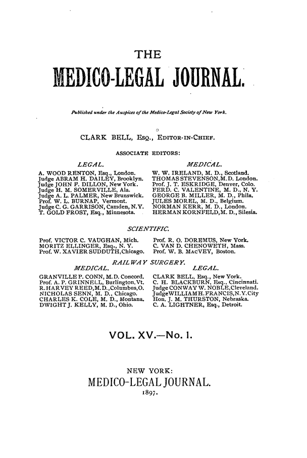 handle is hein.journals/medlejo15 and id is 1 raw text is: THE
THDICO-LEGAL JOURNAL.
Published under the Auspices ofthe Medico-Legal Society of New York.
CLARK BELL, EsQ., EDITOR-IN-CHEIRF.
ASSOCIATE EDITORS:

LEGAL.
A. WOOD RENTON, Esq., London.
Judge ABRAM H. DAILEY, Brooklyn.
Judge JOHN F. DILLON, New York.
Judge H. M. SOMERVILLE, Ala.
Judge A. L. PALMER, New Brunswick.
Prof. W. L. BURNAP, Vermont.
Judge C. G. GARRISON, Camden, N.Y.
T. GOLD FROST, Esq., Minnesota.

MEDICAL.
W. W. IRELAND, M. D., Scotland.
THOMAS STEVENSON,M.D. London.
Prof. J. T. ESKRIDGE, Denver, Colo.
FERD. C. VALENTINE, M. D., N. Y.
GEORGE B. MILLER, M. D., Phila.
JULES MOREL, M. D., Belgium.
NORMAN KERR, M. D., London.
HERMAN KORNFELD,M. D., Silesia.

SCIENTIFIC.

Prof. VICTOR C. VAUGHAN, Mich.
MORITZ ELLINGER, Esq., N. Y.
Prof. W. XAVIER SUDDUTHChicago.

Prof. R. 0. DOREMUS, New York.
C. VAN D. CHENOWETH, Mass.
Prof. W. B. MACVEY, Boston.

RAIL WAY SURGERY.

MEDICAL.
GRANVILLE P. CONN, M.D. Concord.
Prof. A. P. GRINNELL, Burlington,Vt.
R. HARVEY REED,M.D.,Columbus,O.
NICHOLAS SENN, M. D., Chicago.
CHARLES K. COLE, M. D., Montana.
DWIGHTJ. KELLY, M. D., Ohio.

LEGAL.
CLARK BELL, Esq., New York.
C. H. BLACKBURN, Esq., Cincinnati.
Judge CONWAY W. NOBLE,Cleveland.
JudgeWILLIAM H. FRANC IS,N.Y. City
Hon. J. M. THURSTON, Nebraska.
C. A. LIGHTNER, Esq., Detroit.

VOL. XV.-No. 1.
NEW YORK:
MEDICO-LEGAL JOURNAL.
1897.


