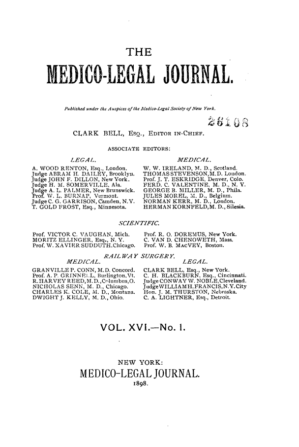 handle is hein.journals/medlejo16 and id is 1 raw text is: THE
MEDICO-LEGAL JOURNAL.
Published under the Auspices ofthe Aledico-Legal Society ofNew York.
CLARK BELL, ESQ., EDITOR IN-CHIEF.
ASSOCIATE EDITORS:

LEGAL.
A. WOOD RENTON, Esq., London.
Judge ABRAM H. DAILEY, Brooklyn.
Judge JOHN F. DILLON, New York.
Judge H. M. SOMERVILLE. Ala.
Judge A. L. PALMER, New Brunswick.
Prof. W. L. BURNAP, Vermont.
Judge C. G. GARRISON, Camden, N.Y.
T. GOLD FROST, Esq., Minnesota.

MEDICAL.
W. W. IRELAND, M. D., Scotland.
THOMAS STEVENSON,M. D. London.
Prof. J. T. ESKRIDGE, Denver, Colo.
FERD. C. VALENTINE, M. D., N. Y.
GEORGE B. MILLER, M. D., Phila.
JULES MOREL, M. D., Belgium.
NORMAN KERR, M. D., London.
HERMAN KORNFELD,M. D., Silesia.

SCIENTIFIC.

Prof. VICTOR C. VAUGHAN, Mich.
MORITZ ELLINGER, Esq., N. Y.
Prof. W. XAVIER SUDDUTHChicago.

Prof. R. 0. DOREMUS, New York.
C. VAN D. CHENOWETH, Mass.
Prof. W. B. MACVEY, Boston.

RAIL WAY SURGERY.

AfEDICAL.
GRANVILLE P. CONN, M.D. Concord.
Prof. A. P. GRINNEI.L, Burlington,Vt.
R.HARVEY RE ED,-M.D.,Columbus,O.
NICHOLAS SENN, M. D., Chicago.
CHARLES K. COLE, M. D., Montana.
DWIGHTJ. KELLY, M. D., Ohio.

LEGAL.
CLARK BELL, Esq., New York.
C. H. BLACKBURN, Esq., Cincinnati.
Judge CONWAY W. NOBLE, Cleveland.
JadgeWILLIAM H. FRAN CIS,N.Y. City
Hon. J. M. THURSTON, Nebraska.
C. A. LIGHTNER, Esq., Detroit.

VOL. XVI.-No. 1.
NEW YORK:
MEDICO-LEGAL JOURNAL.
1898.


