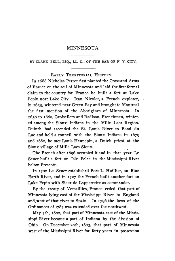 handle is hein.journals/medlejo17 and id is 1 raw text is: MINNESOTA.

BY CLARK BELL, ESQ., LL. D., OF THE BAR OF N. Y. CITY.
EARLY TERRITORIAL HISTORY.
In i688 Nicholas Perrot first planted the Cross and Arms
of France on the soil of Minnesota and laid the first formal
claim to the country for France, he built a fort at Lake
Pepin near Lake City. Jean Nicolet, a French explorer,
in 1635, wintered near Green Bay and brought to Montreal
the first mention of the Aborigines of Minnesota. In
1650 to i66o, Groisellers and Radison, Frenchmen, winter-
ed among the Sioux Indians in the Mille Lacs Region.
Duluth had ascended the St. Louis River to Fond du
Lac and held a cduncil with the Sioux Indians in 1679
and 168o, he met Louis Hennepin, a Dutch priest, at the
Sioux village of Mille Lacs Sioux.
The French after 1696 occupied it and in that year Le
Seuer built a fort on Isle Pelee in the Mississippi River
below Prescott.
In 17oo Le Seuer established Fort L. Huillier, on Blue
Earth River, and in 1727 the French built another fort on
Lake Pepin with Sieur de Lapperreire as commander.
By the treaty of Versaillies, France ceded that part of
Minnesota lying east of the Mississippi River to England
and.west of that river to Spain. In 1796 the laws of the
Ordinances of 1787 was extended over the northwest.
May 7th, i8oo, that part of Minnesota east of the Missis-
sippi River became a part of Indiana by the division of
Ohio. On December 2oth, 1803, that part of Minnesota
west of the Mississippi River for forty years in possession


