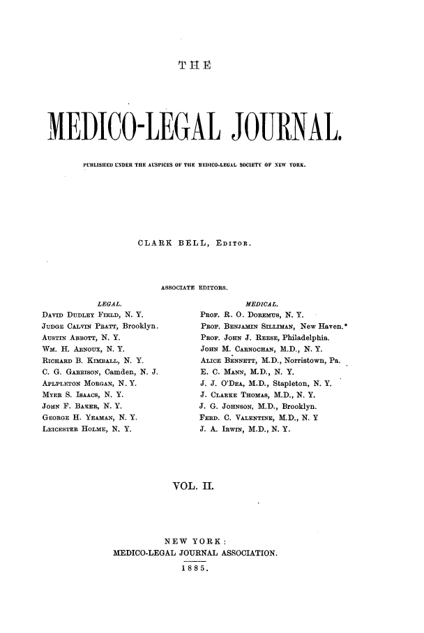 handle is hein.journals/medlejo2 and id is 1 raw text is: MEDICO-LEGAL JOURNAL.
PUBLISIIED UNDER TIlE AUSPICES OF TIlE 3IEDICO-LEAL SOCIETY OF NEW YORK.
CLARK BELL, EDITOR.
ASSOCIATE EDITORS.

LEGAL.
DAVID DUDLEY FIELD, N. Y.
JUDGE CALVIN PRATT, Brooklyn.
AUSTIN ABBOTT, N. Y.
Wm. H. ARNoux, N. Y.
RICHARD B. KIMBALL, N. Y.
C. G. GARRISON, Camden, N. J.
APLPLETON MORGAN, N. Y.
MYER S. ISAACS, N. Y.
JOHN F. BAXER, N. Y.
GEORGE H. YEAMAN, N. Y.
LEICESTER HOLME, N. Y.

MEDICAL.
PROF. R. 0. DOREMUS, N. Y.
PROF. BENJAmIN S-LLIMAN, New Haven.*
PROF. JOHN J. REESE, Philadelphia.
JoHN M. CARNOCHAN, M.D., N. Y.
ALICE BENNETT, M.D., Norristown, Pa.
E. C. MANN, M.D., N. Y.
J. J. O'DEA, M.D., Stapleton, N. Y.
J. CLARKE THOMAS, M.D., N. Y.
J. G. JOHNSON, M.D., Brooklyn.
FERD. C. VALENTINE, M.D., N. Y
J. A. IRWrN, M.D., N. Y.

VOL. II.

NEW YORK:
MEDICO-LEGAL JOURNAL ASSOCIATION.
1885.


