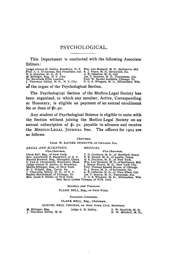 handle is hein.journals/medlejo22 and id is 1 raw text is: PSYCHOLOGICAL.
This Department is conducted with the following Associate
Editors:
Vudge Abram H. Dailey, Brooklyn, N. Y. Win. Lee Howard. M. D., Baltimore, Md.
rot. A. A. D'Ancona, San Francisco, Cal. R. J. Nunn, M. D., Savannah, Ga.
H1. S. Drayton, M. D., N. Y.        A. E. Osborne, M. D., Cal.
M. Ellinger, Esq.. N. Y. City.      Jas. T. Searcey, M. D., Tuscaloosa, Ala.
Dr. Havelock Ellis, London.         Prof. W. Xavier Sudduth, Chicago, Il.
J. Thornton Sibley, M. D., N. Y. City.  U. 0. B. Wingate, M. D., Milwaukee, Wis.
a4 the organ of the Psychological Section.
The Psychological Section of the Medico-Legal Society has,
been organized, to which any member, Active, Corresponding:
or Honorary, is eligible on payment of an annual enrollment
fee or dues of $.5o.
Any student of Psychological Science is eligible to unite with,
the Section without joining the Medico-Legal Society on am
annual subscription of $1.50, payable in advance and receive
the MEDIcO-LEGAL JOURNAL free. The officers for 1904 are
as follows:
Chairman,
PROF. W. XAVIER SUDDUTH, OF CHICAGO, ILL.
LEGAL AND SCIENTIFIC.               MEDICAL.
Vice-Chairmen,                      Vice-Chairmen.
Clark Bell, Esq., of New York.      T. D. Crothers, M. D., of Hartford, Contr-
Rev. Antoinette B. Blackwell, of N. Y.  F. E. Daniel, M. D., of Austin, Texas.
Harold Browett, Esq., Shanghai, China. I. S. Drayton, M. D., of New York.
C. Van D. Chenoweth, Worcester, Mass. Win. Lee Howard, M. D., of Baltimore, Md.
Judge Abram H. Dailey, of Brooklyn.  J. Mount Bleyer, M. D., New York City.
Moritz Ellinger, Esq., of New York.  Prof. Thomas Bassett Keyes, of Chicago.
H. C. Wright, Esq.. Corry. Pa.      R. J. Nunn, M. D., of Savannah, Ga.
J. Thornton Sibley, M. D., of N. Y.  A. E. Osborne, M. D., of Glen Ellen, Cal.
Sophia McClelland, of Chicago, Ill.  Jas. T. Searcy, M. D., Tuscaloosa, Ala.
Mrs. Jacob F. Miller, of New York.  U. 0. B. Wingate, M. D., Milwaukee, Wis.
Mrs. Mary Louise Thomas, of New York.
Secretary and Treasurer.
CLARK BELL, EsQ., OF NEW YORK.
Executive Committee.
CLARK BELL, EsQ., Chairman.
SAMUEL BELL THOMAS, OF NEW YORK CITY, Secretary.
M. Ellinger, Esq.          Judge A. H. Dailey.      R. W. Shufeldt M: D-
J. Thornton Sibley, M. D.                            H. W. Mitchell, M. D-



