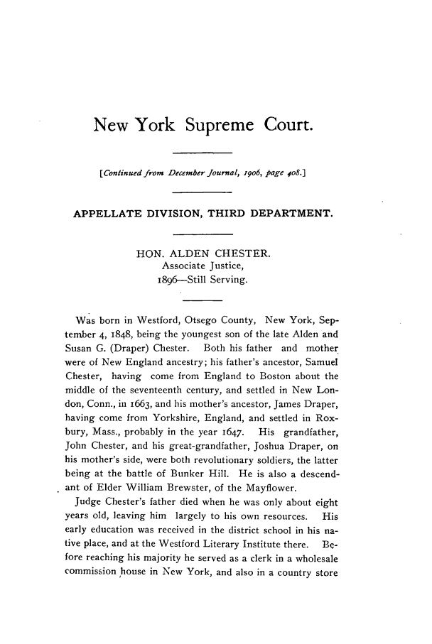handle is hein.journals/medlejo25 and id is 1 raw text is: New York Supreme Court.
[Continued from December Journal, 19o6, page 4o8.]
APPELLATE DIVISION, THIRD DEPARTMENT.
HON. ALDEN CHESTER.
Associate Justice,
i896-Still Serving.
Was born in Westford, Otsego County, New York, Sep-
tember 4, 1848, being the youngest son of the late Alden and
Susan G. (Draper) Chester.  Both his father and mother
were of New England ancestry; his father's ancestor, Samuel
Chester, having  come from England to Boston about the
middle of the seventeenth century, and settled in New Lon-
don, Conn., in 1663, and his mother's ancestor, James Draper,
having come from Yorkshire, England, and settled in Rox-
bury, Mass., probably in the year 1647.  His grandfather,
John Chester, and his great-grandfather, Joshua Draper, on
his mother's side, were both revolutionary soldiers, the latter
being at the battle of Bunker Hill. He is also a descend-
ant of Elder William Brewster, of the Mayflower.
Judge Chester's father died when he was only about eight
years old, leaving him  largely to his own resources.  His
early education was received in the district school in his na-
tive place, and at the Westford Literary Institute there.  Be-
fore reaching his majority he served as a clerk in a wholesale
commission house in New York, and also in a country store


