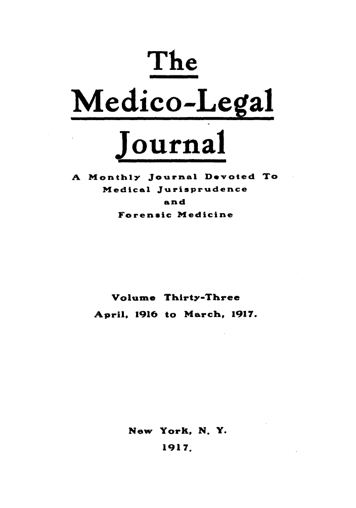 handle is hein.journals/medlejo33 and id is 1 raw text is: The
Medico-,Le.gal
Journal
A Monthly Journal Devoted To
Medical Jurisprudence
and
Forensic Medicine

Volume

Thirty-Three

April, 1916 to March, 1917.
New YorK, N. Y.
1917.


