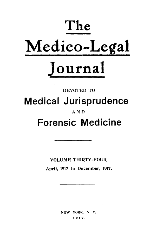 handle is hein.journals/medlejo34 and id is 1 raw text is: The
Medico-,Legal

Journal

DEVOTED TO
Medical Jurisprudence
AND

Forensic

Medicine

VOLUME THIRTY-FOUR
April, 1917 to December, 1917.

NEW YORK, N. Y.
1917.


