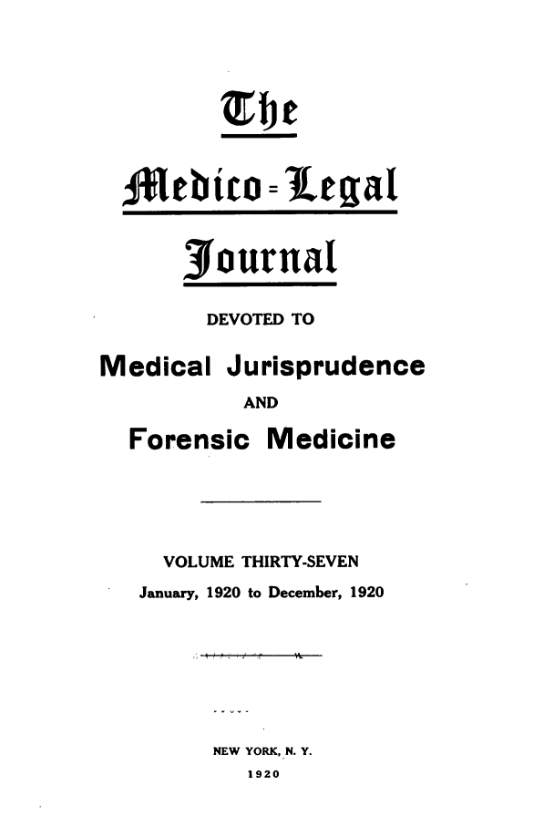 handle is hein.journals/medlejo37 and id is 1 raw text is: Journal
DEVOTED TO
Medical Jurisprudence
AND
Forensic Medicine
VOLUME THIRTY-SEVEN
January, 1920 to December, 1920
NEW YORK, N. Y.
1920


