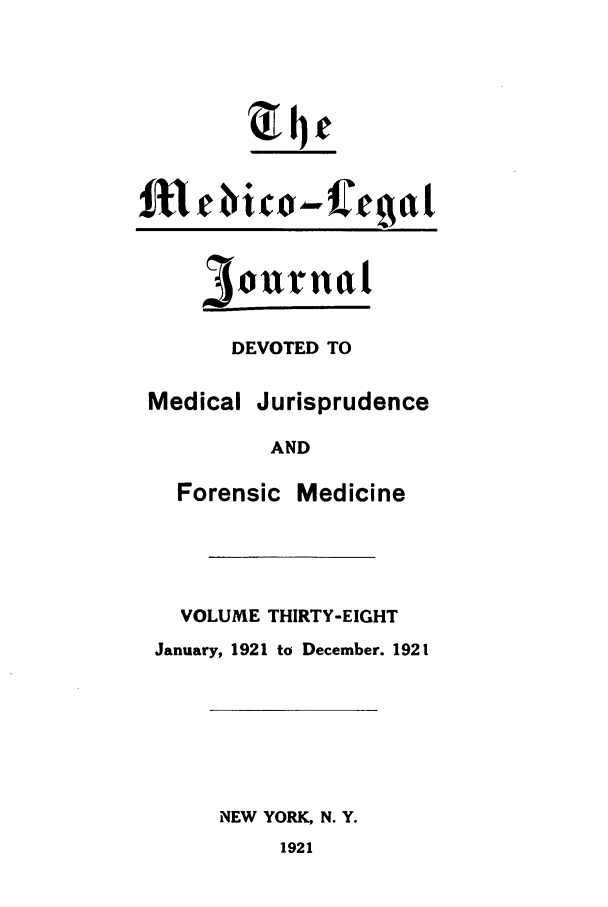 handle is hein.journals/medlejo38 and id is 1 raw text is: zc

3ourudl

DEVOTED TO

Medical

Jurisprudence

AND

Forensic

Medicine

VOLUME THIRTY-EIGHT
January, 1921 to December. 1921

NEW YORK, N. Y.
1921


