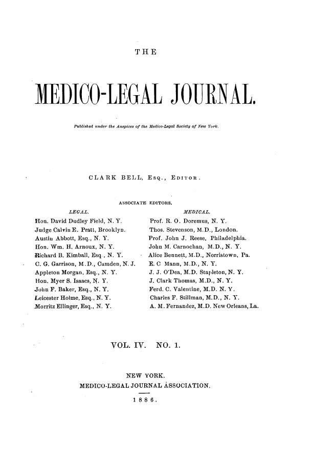 handle is hein.journals/medlejo4 and id is 1 raw text is: THE

MEDICO-LEGAL JOURNAL.
Published under the Auspices of the Medico-Legal Society of New York.
CLARK BELL, ESQ., EDITOR.
ASSOCIATE EDITORS.

LEGAL.
Hon. David Dudley Field, N. Y.
Judge Calvin E. Pratt, Brooklyn.
Austin Abbott, Esq., N. Y.
[Ion. Win. H. Arnoux, N. Y.
Richard B. Kimball, Esq., N. Y.
C. G. Garrison, M.D., Camden, N. J.
Appleton Morgan. Esq., N. Y.
Hon. Myer S. Isaacs, N. Y.
John F. Baker, Esq., N. Y.
Leicester Holme, Esq., N. Y.
-Morritz Ellinger, Esq., N. Y.

MEDICAL.
Prof. R. 0. Doremus, N. Y.
Thos. Stevenson, M.D., London.
Prof. John J. Reese, Philadelphia.
John M. Carnochan, M.D., N. Y.
Alice Bennett, M.D., Norristown, Pa.
E. C Mann, M.D., N. Y.
J. J. O'Dea, M.D. Stapleton, N. Y.
J. Clark Thomas, M.D., N. Y.
Ferd. C. Valentine, M.D. N. Y.
Charles F. Stillman, M.D., N. Y.
A. M. Fernandez, M.D. New Orleans, La.

VOL. IV. NO. 1.
NEW YORK.
MEDICO-LEGAL JOURNAL ASSOCIATION.
1886.


