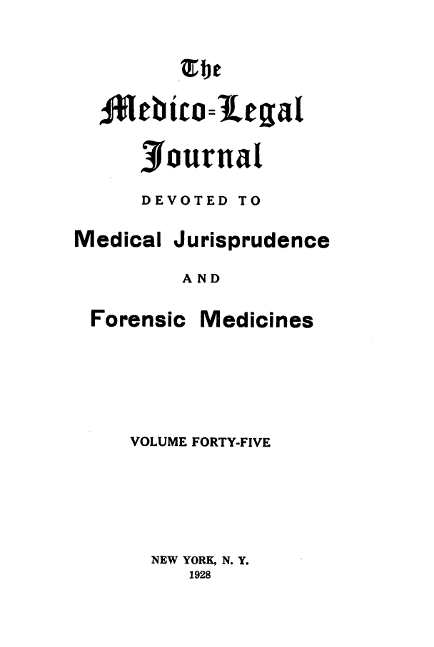 handle is hein.journals/medlejo45 and id is 1 raw text is: 1Jlebtco=letiat
Journal
DEVOTED TO
Medical Jurisprudence
AND
Forensic Medicines
VOLUME FORTY-FIVE
NEW YORK, N. Y.
1928


