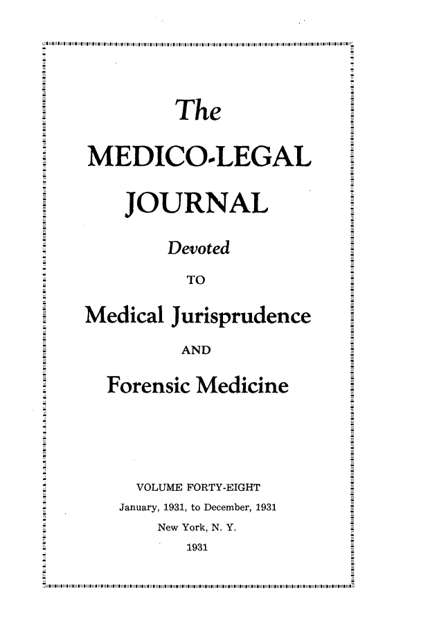 handle is hein.journals/medlejo48 and id is 1 raw text is: I Jl girul1m  rIIrI url plO i    I fIp I pI ,III   1 u111111  111111IhI  l  ll  I  l 11  1   IIII i III I  II nuE i fIll  11IIII  II IIII II[Ito lls11
The
MEDICO.LEGAL
JOURNAL
Devoted
TO
Medical Jurisprudence
AND
Forensic Medicine
VOLUME FORTY-EIGHT
January, 1931, to December, 1931
New York, N. Y.
1931
I llll l 11111 llIlIEllll  I rI rBIFEIIEIII rE ru  IIEIIII  u l rI.I u l r aI uI aI Ia  I II  JlilllllillI 11111111IIIII  IlIlII lllllll


