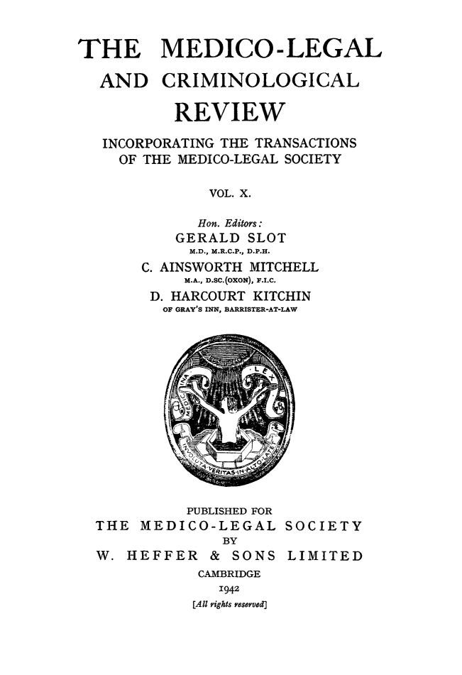 handle is hein.journals/medlgjr10 and id is 1 raw text is: 


THE MEDICO-LEGAL


AND


CRIMINOLOGICAL


        REVIEW

INCORPORATING THE TRANSACTIONS
  OF THE MEDICO-LEGAL SOCIETY

            VOL. X.

          Hon. Editors:
        GERALD SLOT
        M.D., M.R.C.P., D.P.H.
    C. AINSWORTH MITCHELL
         M.A., D.SC.(OXON), F.I.C.
     D. HARCOURT KITCHIN
       OF GRAY'S INN, BARRISTER-AT-LAW


          PUBLISHED FOR
THE MEDICO-LEGAL
              BY
W. HEFFER & SONS


SOCIETY

LIMITED


CAMBRIDGE
   1942
[All rights reserved]


