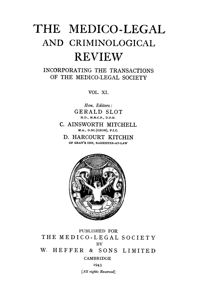 handle is hein.journals/medlgjr11 and id is 1 raw text is: 



THE MEDICO-LEGAL

  AND CRIMINOLOGICAL


          REVIEW

   INCORPORATING THE TRANSACTIONS
   OF THE MEDICO-LEGAL SOCIETY

              VOL. XI.

              Hon. Editors:
          GERALD SLOT
            M.D., M.R.C.P., D.P.H.
       C. AINSWORTH MITCHELL
           M.A., D.SC.(OXON), F.I.C.
        D. HARCOURT KITCHIN
        OF GRAY'S INN, BARRISTER-AT-LAW


          PUBLISHED FOR
THE MEDICO-LEGAL SOCIETY
              BY
W. HEFFER   &  SONS LIMITED
           CAMBRIDGE
             1943
          [All rights Reserved]


