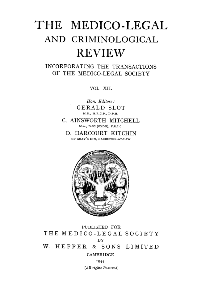 handle is hein.journals/medlgjr12 and id is 1 raw text is: 



THE MEDICO-LEGAL

  AND CRIMINOLOGICAL


          REVIEW

   INCORPORATING THE TRANSACTIONS
   OF THE MEDICO-LEGAL SOCIETY

              VOL. XII.

              Hon. Editors:
          GERALD SLOT
            M.D., M.R.C.P., D.P.H.
       C. AINSWORTH MITCHELL
           M.A., D.SC.(OXON), F.R.I.C.
        D. HARCOURT KITCHIN
        OF GRAY'S INN, BARRISTER-AT-LAW


          PUBLISHED FOR
THE MEDICO-LEGAL SOCIETY
              BY
W. HEFFER   &  SONS LIMITED
           CAMBRIDGE
             1944
          [AII rights Reserved]


