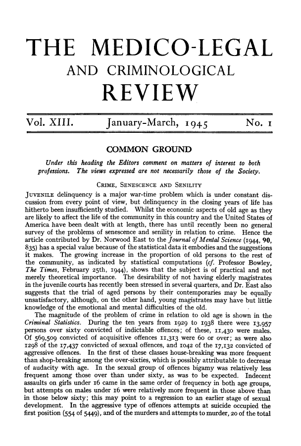 handle is hein.journals/medlgjr13 and id is 1 raw text is: 





THE MEDICO-LEGAL

             AND CRIMINOLOGICAL


                        REVIEW


 Vol. XIII.              January-March, 1945                       No. I


                         COMMON GROUND
       Under this heading the Editors comment on matters of interest to both
    professions. The views expressed are not necessarily those of the Society.

                      CRIME, SENESCENCE AND SENILITY
JUVENILE delinquency is a major war-time problem which is under constant dis-
cussion from every point of view, but delinquency in the closing years of life has
hitherto been insufficiently studied. Whilst the economic aspects of old age as they
are likely to affect the life of the community in this country and the United States of
America have been dealt with at length, there has until recently been no general
survey of the problems of senescence and senility in relation to crime. Hence the
article contributed by Dr. Norwood East to the Journal of Mental Science (1944, 90,
835) has a special value because of the statistical data it embodies and the suggestions
it makes. The growing increase in the proportion of old persons to the rest of
the community, as indicated by statistical computations (cf. Professor Bowley,
The Times, February 25th, 1944), shows that the subject is of practical and not
merely theoretical importance. The desirability of not having elderly magistrates
in the juvenile courts has recently been stressed in several quarters, and Dr. East also
suggests that the trial of aged persons by their contemporaries may be equally
unsatisfactory, although, on the other hand, young magistrates may have but little
knowledge of the emotional and mental difficulties of the old.
   The magnitude of the problem of crime in relation to old age is shown in the
Criminal Statistics. During the ten years from 1929 to 1938 there were 13,957
persons over sixty convicted of indictable offences; of these, 11,430 were males.
Of 569,509 convicted of acquisitive offences 11,313 were 6o or over; as were also
1298 of the 17,437 convicted of sexual offences, and 1042 of the 17,132 convicted of
aggressive offences. In the first of these classes house-breaking was more frequent
than shop-breaking among the over-sixties, which is possibly attributable to decrease
of audacity with age. In the sexual group of offences bigamy was relatively less
frequent among those over than under sixty, as was to be expected. Indecent
assaults on girls under 16 came in the same order of frequency in both age groups,
but attempts on males under 16 were relatively more frequent in those above than
in those below sixty; this may point to a regression to an earlier stage of sexual
development. In the aggressive type of offences attempts at suicide occupied the
first position (554 of 5449), and of the murders and attempts to murder, 20 of the total


