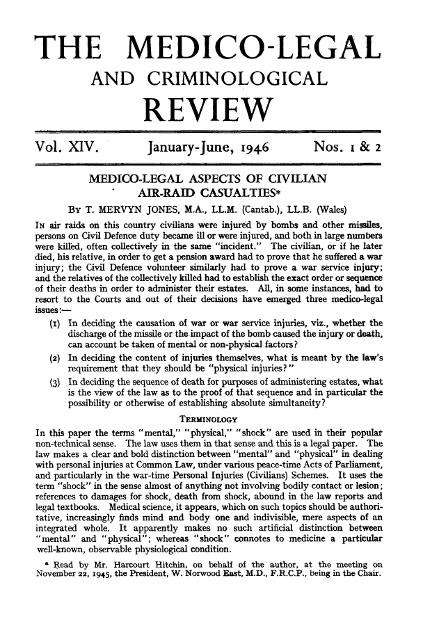 handle is hein.journals/medlgjr14 and id is 1 raw text is: 



THE MEDICO-LEGAL

            AND CRIMINOLOGICAL


                       REVIEW


Vol. XIV.               January-June, 1946                 Nos. I &      2


            MEDICO-LEGAL ASPECTS OF CIVILIAN
                      AIR-RAID CASUALTIES*
       By T. MERVYN JONES, M.A., LL.M. (Cantab.), LL.B. (Wales)
IN air raids on this country civilians were injured by bombs and other missiles,
persons on Civil Defence duty became ill or were injured, and both in large numbers
were killkd, often collectively in the same incident.  The civilian, or if he later
died, his relative, in order to get a pension award had to prove that he suffered a war
injury; the Civil Defence volunteer similarly had to prove a war service injury;
and the relatives of the collectively killed had to establish the exact order or sequence
of their deaths in order to administer their estates. All, in some instances, had to
resort to the Courts and out of their decisions have emerged three medico-legal
issues:-
   (i) In deciding the causation of war or war service injuries, viz., whether the
       discharge of the missile or the impact of the bomb caused the injury or death,
       can account be taken of mental or non-physical factors?
   (2) In deciding the content of injuries themselves, what is meant by the law's
       requirement that they should be physical injuries?
   (3) In deciding the sequence of death for purposes of administering estates, what
       is the view of the law as to the proof of that sequence and in particular the
       possibility or otherwise of establishing absolute simultaneity?
                               TERMINOLOGY
In this paper the terms mental, physical, shock are used in their popular
non-technical sense. The law uses them in that sense and this is a legal paper. The
law makes a clear and bold distinction between mental and physical in dealing
with personal injuries at Common Law, under various peace-time Acts of Parliament,
and particularly in the war-time Personal Injuries (Civilians) Schemes. It uses the
term shock in the sense almost of anything not involving bodily contact or lesion;
references to damages for shock, death from shock, abound in the law reports and
legal textbooks. Medical science, it appears, which on such topics should be authori-
tative, increasingly finds mind and body one and indivisible, mere aspects of an
integrated whole. It apparently makes no such artificial distinction between
mental and physical; whereas shock connotes to medicine a particular
well-known, observable physiological condition.
  * R ead by Mr. Harcourt Hitchin, on behalf of the author, at the meeting on
November 22, 1945, the President, W. Norwood East, M.D., F.R.C.P., being in the Chair.


