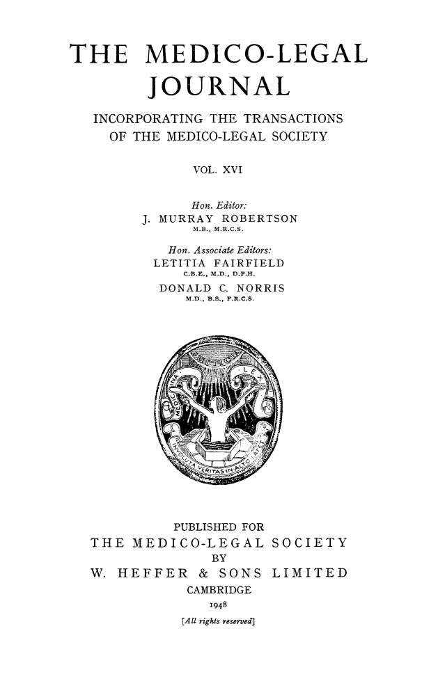 handle is hein.journals/medlgjr16 and id is 1 raw text is: 



THE MEDICO-LEGAL


         JOURNAL

   INCORPORATING THE TRANSACTIONS
   OF THE MEDICO-LEGAL SOCIETY


              VOL. XVI


              Hon. Editor:
        J. MURRAY ROBERTSON
              M.B., M.R.C.S.

           Hon. Associate Editors:
         LETITIA FAIRFIELD
             C.B.E., M.D., D.P.H.
          DONALD C. NORRIS
             M.D., B.S., F.R.C.S.


         PUBLISHED FOR
THE MEDICO-LEGAL SOCIETY
             BY
W. HEFFER & SONS LIMITED
           CAMBRIDGE
             1948
          [A ll rights reserved]


