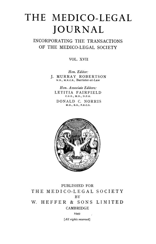 handle is hein.journals/medlgjr17 and id is 1 raw text is: 



THE MEDICO-LEGAL


         JOURNAL

   INCORPORATING THE TRANSACTIONS
     OF THE MEDICO-LEGAL SOCIETY


              VOL. XVII


              Hon. Editor:
        J. MURRAY ROBERTSON
          M.B., M.R.C.S., Barrister-at-Law

          Hon. Associate Editors:
          LETITIA FAIRFIELD
             C.B.E., M.D., D.P.H.
          DONALD C. NORRIS
             M.D., B.S., F.R.C.S.


          PUBLISHED FOR
THE MEDICO-LEGAL
              BY
W. HEFFER & SONS
           CAMBRIDGE
              1949
           [All rights reserved]


SOCIETY

LIMITED


