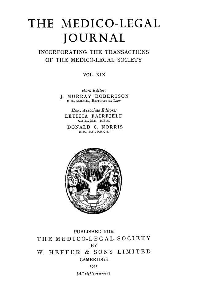 handle is hein.journals/medlgjr19 and id is 1 raw text is: 



THE MEDICO-LEGAL


         JOURNAL

   INCORPORATING THE TRANSACTIONS
     OF THE MEDICO-LEGAL SOCIETY


              VOL. XIX


              Hon. Editor:
        J. MURRAY ROBERTSON
          M.B., M.R.c.S., Barrister-at-Law

          Hon. Associate Editors:
          LETITIA FAIRFIELD
             C.B.E., M.D., D.P.H.
          DONALD C. NORRIS
             M.D., B.S., F.R.C.S.


          PUBLISHED FOR
THE MEDICO-LEGAL SOCIETY
              BY
W. HEFFER & SONS LIMITED
           CAMBRIDGE
              1951
          [All rights reserved)


