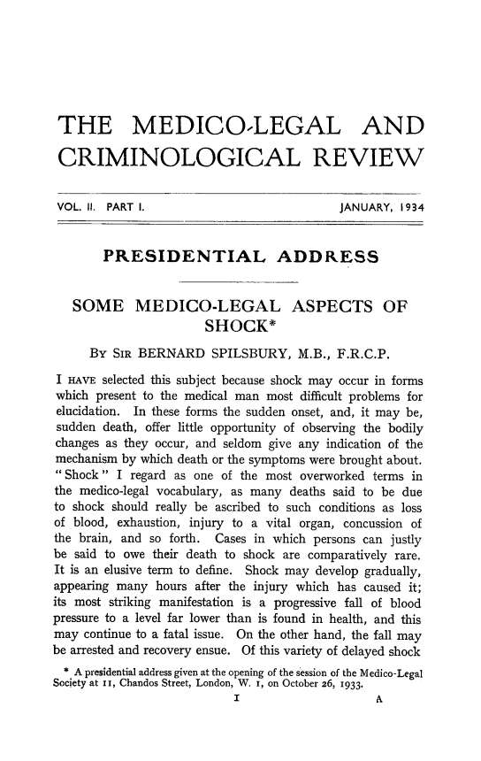 handle is hein.journals/medlgjr2 and id is 1 raw text is: 







THE MEDICOLEGAL AND

CRIMINOLOGICAL REVIEW


VOL. II. PART I.                           JANUARY, 1934


        PRESIDENTIAL ADDRESS


   SOME MEDICO-LEGAL ASPECTS OF
                       SHOCK*

      By SIR BERNARD SPILSBURY, M.B., F.R.C.P.
 I HAVE selected this subject because shock may occur in forms
 which present to the medical man most difficult problems for
 elucidation. In these forms the sudden onset, and, it may be,
 sudden death, offer little opportunity of observing the bodily
 changes as they occur, and seldom give any indication of the
 mechanism by which death or the symptoms were brought about.
 Shock I regard as one of the most overworked terms in
 the medico-legal vocabulary, as many deaths said to be due
 to shock should really be ascribed to such conditions as loss
 of blood, exhaustion, injury to a vital organ, concussion of
 the brain, and so forth. Cases in which persons can justly
 be said to owe their death to shock are comparatively rare.
 It is an elusive term to define. Shock may develop gradually,
 appearing many hours after the injury which has caused it;
 its most striking manifestation is a progressive fall of blood
 pressure to a level far lower than is found in health, and this
 may continue to a fatal issue. On the other hand, the fall may
be arrested and recovery ensue. Of this variety of delayed shock
  * A presidential address given at the opening of the session of the Medico-Legal
Society at in, Chandos Street, London, W. I, on October 26, 1933.


