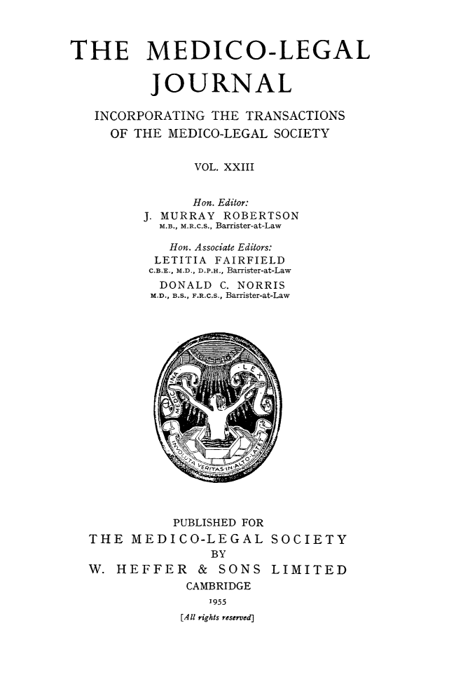 handle is hein.journals/medlgjr23 and id is 1 raw text is: 



THE MEDICO-LEGAL


          JOURNAL

   INCORPORATING THE TRANSACTIONS
     OF THE MEDICO-LEGAL SOCIETY


               VOL. XXIII


               Hon. Editor:
         J. MURRAY ROBERTSON
           M.B., M.R.c.S., Barrister-at-Law

           Hon. Associate Editors:
           LETITIA FAIRFIELD
           C.B.E., M.D., D.P.H., Barrister-at-Law
           DONALD C. NORRIS
           M.D., B.S., F.R.C.S., Barrister-at-Law


          PUBLISHED FOR
THE MEDICO-LEGAL
               BY
W. HEFFER & SONS
            CAMBRIDGE
               1955
           [All rights reserved]


SOCIETY

LIMITED


