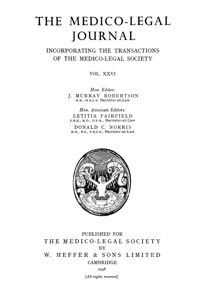 handle is hein.journals/medlgjr26 and id is 1 raw text is: 



THE MEDICO-LEGAL


          JOURNAL

   INCORPORATING THE TRANSACTIONS
     OF THE MEDICO-LEGAL SOCIETY


              VOL. XXVI


              Hon. Editor:
         J. MURRAY ROBERTSON
           M.B., M.R.C.S. Barrister-at-Law

           Hon. Associate Editors:
           LETITIA FAIRFIELD
         C.B.E., M.D., D.P.H., Barrister-at-Law
         DONALD C. NORRIS
         M.D., B.S., F.R.C.S., Barrister-at-Law


          PUBLISHED FOR
THE MEDICO-LEGAL SOCIETY
               BY
W. HEFFER & SONS LIMITED
            CAMBRIDGE
              1958
           [All rights reserved]


