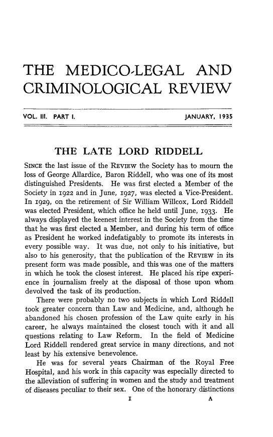 handle is hein.journals/medlgjr3 and id is 1 raw text is: 







THE MEDICO-LEGAL AND

CRIMINOLOGICAL REVIEW


VOL. III. PART I.                            JANUARY, 1935



         THE LATE LORD RIDDELL
SINCE the last issue of the REVIEW the Society has to mourn the
loss of George Allardice, Baron Riddell, who was one of its most
distinguished Presidents. He was first elected a Member of the
Society in 1922 and in June, 1927, was elected a Vice-President.
In 1929, on the retirement of Sir William Willcox, Lord Riddell
was elected President, which office he held until June, 1933. He
always displayed the keenest interest in the Society from the time
that he was first elected a Member, and during his term of office
as President he worked indefatigably to promote its interests in
every possible way. It was due, not only to his initiative, but
also to his generosity, that the publication of the REVIEW in its
present form was made possible, and this was one of the matters
in which he took the closest interest. He placed his ripe experi-
ence in journalism freely at the disposal of those upon whom
devolved the task of its production.
    There were probably no two subjects in which Lord Riddell
 took greater concern than Law and Medicine, and, although he
 abandoned his chosen profession of the Law quite early in his
 career, he always maintained the closest touch with it and all
 questions relating to Law Reform. In the field of Medicine
 Lord Riddell rendered great service in many directions, and not
 least by his extensive benevolence.
    He was for several years Chairman of the Royal Free
 Hospital, and his work in this capacity was especially directed to
 the alleviation of suffering in women and the study and treatment
 of diseases peculiar to their sex. One of the honorary distinctions


