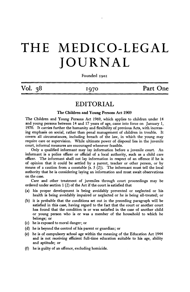 handle is hein.journals/medlgjr38 and id is 1 raw text is: 









THE MEDICO-LEGAL


                    JOURNAL

                                Founded igoi


Vol. 38                           1970                          Part One


                             EDITORIAL
                   The Children and Young Persons Act 1969
  The Children and Young Persons Act 1969, which applies to children under 14
  and young persons between 14 and 17 years of age, came into force on January 1,
  1970. It carries further the humanity and flexibility of previous Acts, with increas-
  ing emphasis on social, rather than penal management of children in trouble. It
  covers all circumstances, including breach of the law, in which the young may
  require care or supervision. While ultimate power of disposal lies in the juvenile
  court, informal measures are encouraged whenever feasible.
     Only a qualified informant may lay information before a juvenile court. An
  informant is a police officer or official of a local authority, such as a child care
  officer. The informant shall not lay information in respect of an offence if he is
  of opinion that it could be settled by a parent, teacher or other person, or by
  means of a caution from a constable (s. 5 (2)). The informant must tell the local
  authority that he is considering laying an information and must await observations
  on the case.
     Care and other treatment of juveniles through court proceedings may be
  ordered under section 1 (2) of the Act if the court is satisfied that
  (a) his proper development is being avoidably prevented or neglected or his
      health is being avoidably impaired or neglected or he is being all-treated; or
  (b) it is probable that the conditions set out in the preceding paragraph will be
      satisfied in this case, having regard to the fact that the court or another court
      has found that the condition is or was satisfied in the case of another child
      or young person who is or was a member of the household to which he
      belongs; or
  (c) he is exposed to moral danger; or
  (d) he is beyond the control of his parent or guardian; or
  (e) he is of compulsory school age within the meaning of the Education Act 1944
      and is not receiving efficient full-time education suitable to his age, ability
      and aptitude; or
  (f) he is guilty of an offence, excluding homicide.



