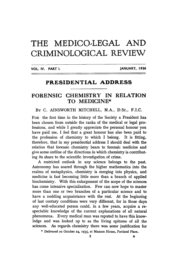 handle is hein.journals/medlgjr4 and id is 1 raw text is: 








THE MEDICOLEGAL AND

CRIMINOLOGICAL REVIEW


VOL. IV. PART I.                            JANUARY, 1936


       PRESIDENTIAL ADDRESS


FORENSIC CHEMISTRY IN RELATION
                  TO MEDICINE*

  By C. AINSWORTH MITCHELL, M.A., D.Sc., F.I.C.
  FOR the first time in the history of the Society a President has
  been chosen from outside the ranks of the medical or legal pro-
  fessions, and while I greatly appreciate the personal honour you
  have paid me, I feel that a great honour has also been paid to
  the profession of chemistry to which I belong. It is fitting,
  therefore, that in my presidential address I should deal with the
  relation that forensic chemistry bears to forensic medicine and
  give some outline of the directions in which chemistry is contribut-
  ing its share to the scientific investigation of crime.
    A restricted outlook in any science belongs to the past.
 Astronomy has soared through the higher mathematics into the
 realms of metaphysics, chemistry is merging into physics, and
 medicine is fast becoming little more than a branch of applied
 biochemistry. With this enlargement of the scope of the sciences
 has come intensive specialization. Few can now hope to master
 more than one or two branches of a particular science and to
 have a nodding acquaintance with the rest. At the beginning
 of last century conditions were very different, for in those days
 any well-educated person could, in a few years, acquire a re-
 spectable knowledge of the current explanations of all natural
 phenomena. Every medical man was reputed to have this know-
 ledge and was looked up to as the living epitome of all the
 sciences. As regards chemistry there was some justification for
     * Delivered on October 24, 1935, at Manson House, Portland Place.


