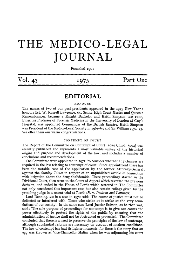 handle is hein.journals/medlgjr43 and id is 1 raw text is: 










THE MEDICO-LEGAL


                    JOURNAL

                             Founded 19Ol


Vol. 43                          1975                      Part One



                          EDITORIAL
                               HONOURS
  THE names of two of our past-presidents appeared in the 1975 New Year s
  honours list. W. Russell Lawrence, Qc, Senior High Court Master and Queen s
  Remembrancer, became a Knight Bachelor and Keith Simpson, MD FRCP,
  Emeritus Professor of Forensic Medicine in the University of London at Guy's
  Hospital, was appointed Commander of the British Empire. Keith Simpson
  was President of the Medico-Legal Society in 1961-63 and Sir William 1971-73.
  We offer them our warm congratulations.

                          CONTEMPT OF COURT
  The Report of the Committee on Contempt of Court [I974 Cmnd. 5794] was
  recently published and represents a most valuable survey of the historical
  origins and purpose and development of the law, and includes a number of
  conclusions and recommendations.
    The Committee were appointed in 1971 'to consider whether any changes are
  required in the law relating to contempt of court'. Since appointment there has
  been the notable case of the application by the former Attorney-General.
  against the Sunday Times in respect of an unpublished article in connection
  with litigation about the drug thalidomide. These proceedings started in the
  Divisional Court, then went to the Court of Appeal which reversed the previous
  decision, and ended in the House of Lords which restored it. The Committee
  not only considered this important case but also certain rulings given by the
  presiding judge in a recent trial at Leeds (R. v. Poulson and Potinger).
    Lord Denning, MR in a case in 1970 said: 'The course of justice must not be
  deflected or interfered with. Those who strike at it strike at the very foun-
  dations of our society'. In the same case Lord Justice Salmon, as he then was,
  said: 'The sole purpose of proceedings for contempt is to give our courts the
  power effectively to protect the rights of the public by ensuring that the
  administration of justice shall not be obstructed or prevented'. The Committee
  concluded that there is a need to preserve the principles of the law of contempt,
  although substantial reforms are necessary on account of modem conditions.
  The law of contempt has had its lighter moments, for there is the story that an
  egg was thrown at Vice-Chancellor Malins when he was adjourning his court



