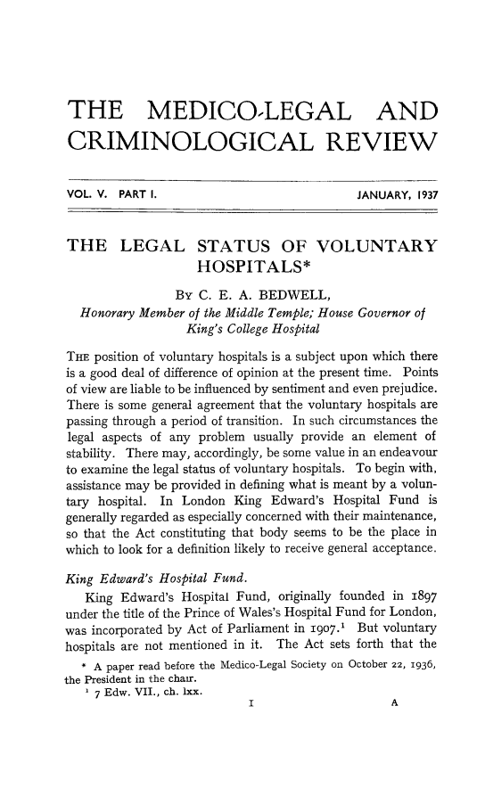 handle is hein.journals/medlgjr5 and id is 1 raw text is: 






THE MEDICO.LEGAL AND

CRIMINOLOGICAL REVIEW


VOL. V. PART I.                             JANUARY, 1937


THE LEGAL STATUS OF VOLUNTARY
                    HOSPITALS*

                 By C. E. A. BEDWELL,
  Honorary Member of the Middle Temple; House Governor of
                  King's College Hospital

THE position of voluntary hospitals is a subject upon which there
is a good deal of difference of opinion at the present time. Points
of view are liable to be influenced by sentiment and even prejudice.
There is some general agreement that the voluntary hospitals are
passing through a period of transition. In such circumstances the
legal aspects of any problem usually provide an element of
stability. There may, accordingly, be some value in an endeavour
to examine the legal status of voluntary hospitals. To begin with,
assistance may be provided in defining what is meant by a volun-
tary hospital. In London King Edward's Hospital Fund is
generally regarded as especially concerned with their maintenance,
so that the Act constituting that body seems to be the place in
which to look for a definition likely to receive general acceptance.

King Edward's Hospital Fund.
   King Edward's Hospital Fund, originally founded in 1897
under the title of the Prince of Wales's Hospital Fund for London,
was incorporated by Act of Parliament in 1907.1 But voluntary
hospitals are not mentioned in it. The Act sets forth that the
   * A paper read before the Medico-Legal Society on October 22, 1936,
the President in the chair.
   1 7 Edw. VII., ch. lxx.


