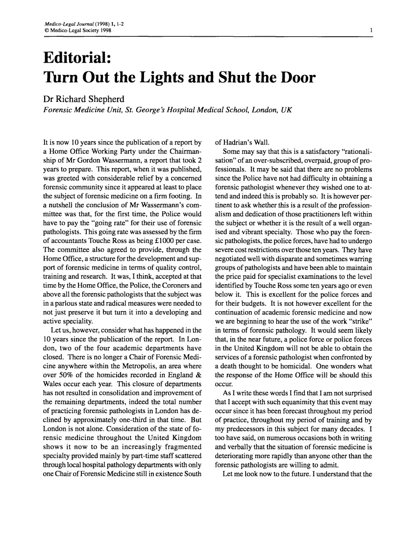 handle is hein.journals/medlgjr66 and id is 1 raw text is: 

Medico-Legal Journal (1998) 1, 1-2
© Medico-Legal Society 1998



Editorial:

Turn Out the Lights and Shut the Door

Dr Richard Shepherd
Forensic Medicine Unit, St. George's Hospital Medical School, London, UK


It is now 10 years since the publication of a report by
a Home Office Working Party under the Chairman-
ship of Mr Gordon Wassermann, a report that took 2
years to prepare. This report, when it was published,
was greeted with considerable relief by a concerned
forensic community since it appeared at least to place
the subject of forensic medicine on a firm footing. In
a nutshell the conclusion of Mr Wassermann's com-
mittee was that, for the first time, the Police would
have to pay the going rate for their use of forensic
pathologists. This going rate was assessed by the firm
of accountants Touche Ross as being £1000 per case.
The committee also agreed to provide, through the
Home Office, a structure for the development and sup-
port of forensic medicine in terms of quality control,
training and research. It was, I think, accepted at that
time by the Home Office, the Police, the Coroners and
above all the forensic pathologists that the subject was
in a parlous state and radical measures were needed to
not just preserve it but turn it into a developing and
active speciality.
  Let us, however, consider what has happened in the
10 years since the publication of the report. In Lon-
don, two of the four academic departments have
closed. There is no longer a Chair of Forensic Medi-
cine anywhere within the Metropolis, an area where
over 50% of the homicides recorded in England &
Wales occur each year. This closure of departments
has not resulted in consolidation and improvement of
the remaining departments, indeed the total number
of practicing forensic pathologists in London has de-
clined by approximately one-third in that time. But
London is not alone. Consideration of the state of fo-
rensic medicine throughout the United Kingdom
shows it now to be an increasingly fragmented
specialty provided mainly by part-time staff scattered
through local hospital pathology departments with only
one Chair of Forensic Medicine still in existence South


of Hadrian's Wall.
   Some may say that this is a satisfactory rationali-
sation of an over-subscribed, overpaid, group of pro-
fessionals. It may be said that there are no problems
since the Police have not had difficulty in obtaining a
forensic pathologist whenever they wished one to at-
tend and indeed this is probably so. It is however per-
tinent to ask whether this is a result of the profession-
alism and dedication of those practitioners left within
the subject or whether it is the result of a well organ-
ised and vibrant specialty. Those who pay the foren-
sic pathologists, the police forces, have had to undergo
severe cost restrictions over those ten years. They have
negotiated well with disparate and sometimes warring
groups of pathologists and have been able to maintain
the price paid for specialist examinations to the level
identified by Touche Ross some ten years ago or even
below it. This is excellent for the police forces and
for their budgets. It is not however excellent for the
continuation of academic forensic medicine and now
we are beginning to hear the use of the work strike
in terms of forensic pathology. It would seem likely
that, in the near future, a police force or police forces
in the United Kingdom will not be able to obtain the
services of a forensic pathologist when confronted by
a death thought to be homicidal. One wonders what
the response of the Home Office will be should this
occur.
  As I write these words I find that I am not surprised
that I accept with such equanimity that this event may
occur since it has been forecast throughout my period
of practice, throughout my period of training and by
my predecessors in this subject for many decades. I
too have said, on numerous occasions both in writing
and verbally that the situation of forensic medicine is
deteriorating more rapidly than anyone other than the
forensic pathologists are willing to admit.
  Let me look now to the future. I understand that the


