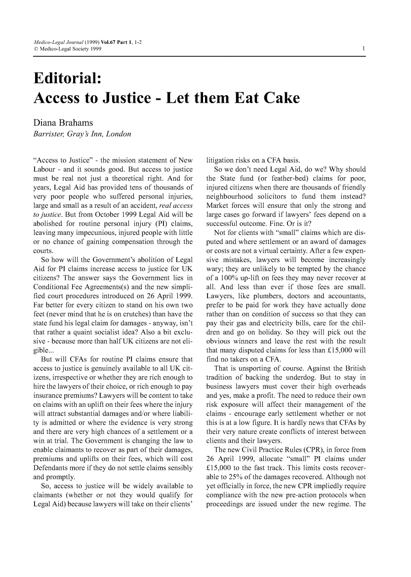 handle is hein.journals/medlgjr67 and id is 1 raw text is: 



Medico-Legal Journal (1999) Vol.67 Part 1, 1-2
D Medico-Legal Society 1999


Editorial:

Access to Justice - Let them Eat Cake


Diana   Brahams
Barrister, Gray ' Inn, London


Access to Justice - the mission statement of New
Labour  - and it sounds good. But access to justice
must be  real not just a theoretical right. And for
years, Legal Aid has provided tens of thousands of
very poor  people who  suffered personal injuries,
large and small as a result of an accident, real access
to justice. But from October 1999 Legal Aid will be
abolished for routine personal injury (PI) claims,
leaving many impecunious, injured people with little
or no chance of gaining compensation through the
courts.
  So how  will the Government's abolition of Legal
Aid for PI claims increase access to justice for UK
citizens? The answer says the Government  lies in
Conditional Fee Agreements(s) and the new simpli-
fied court procedures introduced on 26 April 1999.
Far better for every citizen to stand on his own two
feet (never mind that he is on crutches) than have the
state fund his legal claim for damages - anyway, isn't
that rather a quaint socialist idea? Also a bit exclu-
sive - because more than half UK citizens are not eli-
gible...
  But  will CFAs for routine PI claims ensure that
access to justice is genuinely available to all UK cit-
izens, irrespective or whether they are rich enough to
hire the lawyers of their choice, or rich enough to pay
insurance premiums? Lawyers will be content to take
on claims with an uplift on their fees where the injury
will attract substantial damages and/or where liabili-
ty is admitted or where the evidence is very strong
and there are very high chances of a settlement or a
win at trial. The Government is changing the law to
enable claimants to recover as part of their damages,
premiums  and uplifts on their fees, which will cost
Defendants more if they do not settle claims sensibly
and promptly.
  So, access to justice will be widely available to
claimants (whether or not they would  qualify for
Legal Aid) because lawyers will take on their clients'


litigation risks on a CFA basis.
  So we  don't need Legal Aid, do we? Why should
the State fund  (or feather-bed) claims for poor,
injured citizens when there are thousands of friendly
neighbourhood   solicitors to fund them instead?
Market  forces will ensure that only the strong and
large cases go forward if lawyers' fees depend on a
successful outcome. Fine. Or is it?
  Not for clients with small claims which are dis-
puted and where settlement or an award of damages
or costs are not a virtual certainty. After a few expen-
sive mistakes, lawyers will become   increasingly
wary; they are unlikely to be tempted by the chance
of a 100% up-lift on fees they may never recover at
all. And less than ever  if those fees are small.
Lawyers,  like plumbers, doctors and accountants,
prefer to be paid for work they have actually done
rather than on condition of success so that they can
pay their gas and electricity bills, care for the chil-
dren and go on  holiday. So they will pick out the
obvious winners and  leave the rest with the result
that many disputed claims for less than £15,000 will
find no takers on a CFA.
  That is unsporting of course. Against the British
tradition of backing the underdog. But to stay in
business lawyers must cover their high overheads
and yes, make a profit. The need to reduce their own
risk exposure will affect their management of the
claims - encourage early settlement whether or not
this is at a low figure. It is hardly news that CFAs by
their very nature create conflicts of interest between
clients and their lawyers.
  The new  Civil Practice Rules (CPR), in force from
26  April 1999, allocate small PI claims under
£15,000 to the fast track. This limits costs recover-
able to 25% of the damages recovered. Although not
yet officially in force, the new CPR impliedly require
compliance with the new pre-action protocols when
proceedings are issued under the new regime. The


1



