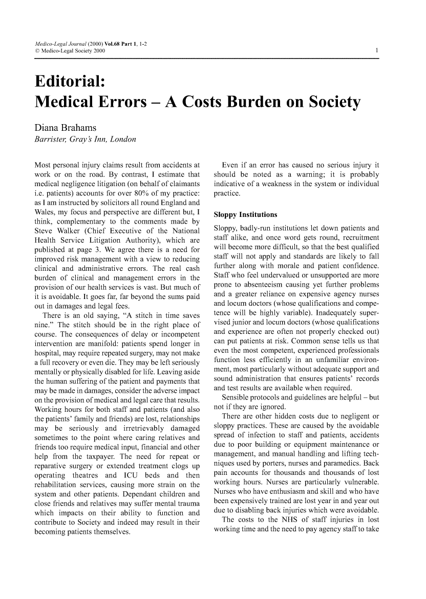 handle is hein.journals/medlgjr68 and id is 1 raw text is: 



Medico-Legal Journal (2000) Vol.68 Part 1, 1-2
© Medico-Legal Society 2000



Editorial:

Medical Errors - A Costs Burden on Society


Diana Brahams
Barrister, Gray s Inn, London


Most personal injury claims result from accidents at
work or on the road. By contrast, I estimate that
medical negligence litigation (on behalf of claimants
i.e. patients) accounts for over 80% of my practice:
as I am instructed by solicitors all round England and
Wales, my focus and perspective are different but, I
think, complementary to the comments made by
Steve Walker (Chief Executive of the National
Health Service Litigation Authority), which are
published at page 3. We agree there is a need for
improved risk management with a view to reducing
clinical and administrative errors. The real cash
burden of clinical and management errors in the
provision of our health services is vast. But much of
it is avoidable. It goes far, far beyond the sums paid
out in damages and legal fees.
  There is an old saying, A stitch in time saves
nine. The stitch should be in the right place of
course. The consequences of delay or incompetent
intervention are manifold: patients spend longer in
hospital, may require repeated surgery, may not make
a full recovery or even die. They may be left seriously
mentally or physically disabled for life. Leaving aside
the human suffering of the patient and payments that
may be made in damages, consider the adverse impact
on the provision of medical and legal care that results.
Working hours for both staff and patients (and also
the patients' family and friends) are lost, relationships
may be seriously     and  irretrievably damaged
sometimes to the point where caring relatives and
friends too require medical input, financial and other
help from the taxpayer. The need for repeat or
reparative surgery or extended treatment clogs up
operating  theatres and   ICU   beds   and  then
rehabilitation services, causing more strain on the
system and other patients. Dependant children and
close friends and relatives may suffer mental trauma
which impacts on their ability to function and
contribute to Society and indeed may result in their
becoming patients themselves.


  Even if an error has caused no serious injury it
should be noted as a warning; it is probably
indicative of a weakness in the system or individual
practice.

Sloppy Institutions
Sloppy, badly-run institutions let down patients and
staff alike, and once word gets round, recruitment
will become more difficult, so that the best qualified
staff will not apply and standards are likely to fall
further along with morale and patient confidence.
Staff who feel undervalued or unsupported are more
prone to absenteeism causing yet further problems
and a greater reliance on expensive agency nurses
and locum doctors (whose qualifications and compe-
tence will be highly variable). Inadequately super-
vised junior and locum doctors (whose qualifications
and experience are often not properly checked out)
can put patients at risk. Common sense tells us that
even the most competent, experienced professionals
function less efficiently in an unfamiliar environ-
ment, most particularly without adequate support and
sound administration that ensures patients' records
and test results are available when required.
   Sensible protocols and guidelines are helpful - but
not if they are ignored.
  There are other hidden costs due to negligent or
sloppy practices. These are caused by the avoidable
spread of infection to staff and patients, accidents
due to poor building or equipment maintenance or
management, and manual handling and lifting tech-
niques used by porters, nurses and paramedics. Back
pain accounts for thousands and thousands of lost
working hours. Nurses are particularly vulnerable.
Nurses who have enthusiasm and skill and who have
been expensively trained are lost year in and year out
due to disabling back injuries which were avoidable.
  The costs to the NHS of staff injuries in lost
working time and the need to pay agency staff to take


