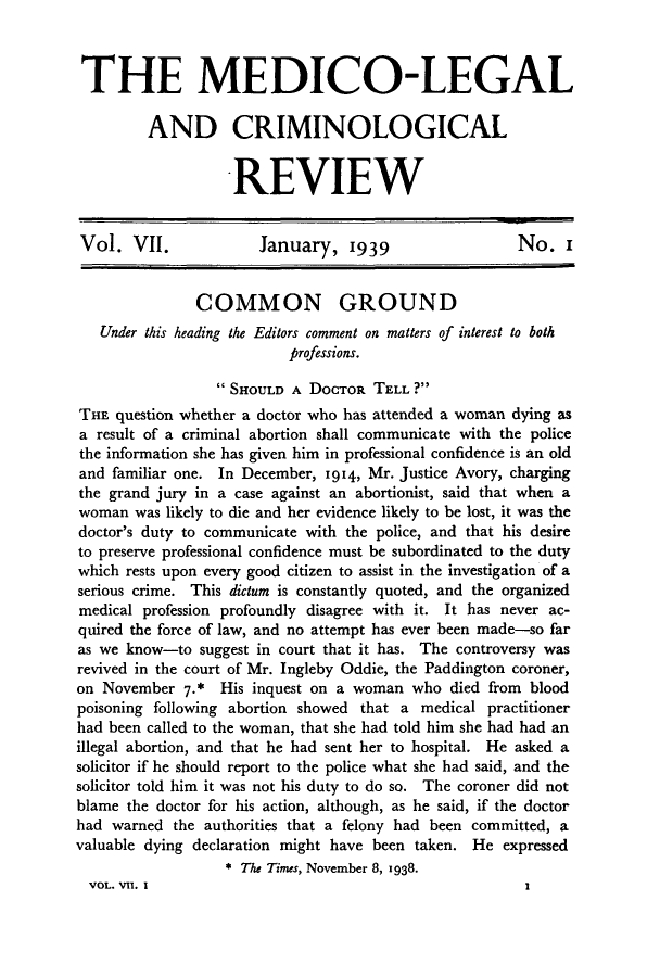 handle is hein.journals/medlgjr7 and id is 1 raw text is: 



THE MEDICO-LEGAL

         AND CRIMINOLOGICAL


                   REVIEW


Vol. VII.             January, 1939                   No. i


               COMMON GROUND
   Under this heading the Editors comment on matters of interest to both
                          professions.

                 SHOULD A DOCTOR TELL ?
THE question whether a doctor who has attended a woman dying as
a result of a criminal abortion shall communicate with the police
the information she has given him in professional confidence is an old
and familiar one. In December, 1914, Mr. Justice Avory, charging
the grand jury in a case against an abortionist, said that when a
woman was likely to die and her evidence likely to be lost, it was the
doctor's duty to communicate with the police, and that his desire
to preserve professional confidence must be subordinated to the duty
which rests upon every good citizen to assist in the investigation of a
serious crime. This dictum is constantly quoted, and the organized
medical profession profoundly disagree with it. It has never ac-
quired the force of law, and no attempt has ever been made-so far
as we know-to suggest in court that it has. The controversy was
revived in the court of Mr. Ingleby Oddie, the Paddington coroner,
on November 7.* His inquest on a woman who died from blood
poisoning following abortion showed that a medical practitioner
had been called to the woman, that she had told him she had had an
illegal abortion, and that he had sent her to hospital. He asked a
solicitor if he should report to the police what she had said, and the
solicitor told him it was not his duty to do so. The coroner did not
blame the doctor for his action, although, as he said, if the doctor
had warned the authorities that a felony had been committed, a
valuable dying declaration might have been taken. He expressed
                  * The Times, November 8, 1938.
  VOL. VII. I                                          I


