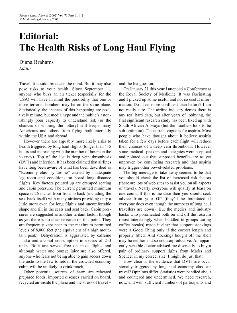 handle is hein.journals/medlgjr70 and id is 1 raw text is: 

Medico-Legal Journal (2002) Vol. 70 Part 1, 1 2
© Medico-Legal Society 2002



Editorial:

The Health Risks of Long Haul Flying


Diana Brahams
Editor


Travel, it is said, broadens the mind. But it may also
pose risks to your health. Since September 11,
anyone who buys an air ticket (especially for the
USA) will have in mind the possibility that one or
more terrorist bombers may be on the same plane.
Statistically, the chances of this happening are posi-
tively minute, but media hype and the public's aston-
ishingly poor capacity to understand risk (or the
chances of winning the lottery) still keeps many
Americans and others from flying both internally
within the USA and abroad.
   However there are arguably more likely risks to
health triggered by long haul flights (longer than 4-5
hours and increasing with the number of hours on the
journey). Top of the list is deep vein thrombosis
(DVT) and infection. It has been claimed that airlines
have long been aware of what has been described as
Economy class syndrome caused by inadequate
leg room and conditions on board long distance
flights. Key factors pointed up are cramped seating
and cabin pressure. The current permitted minimum
space is 26 inches from front to back (including the
seat back itself) with many airlines providing only a
little more even for long flights and uncomfortable
shape and tilt in the seats and seat back. Cabin pres-
sures are suggested as another irritant factor, though
as yet there is no clear research on this point. They
are frequently kept near to the maximum permitted
levels of 8,000 feet (the equivalent of a high moun-
tain peak). Dehydration is aggravated by caffeine
intake and alcohol consumption in excess of 2-3
units. Both are served free on most flights and
although water and orange juice are also offered,
anyone who fears not being able to gain access down
the aisle to the few toilets in the crowded economy
cabin will be unlikely to drink much.
   Other potential sources of harm are reheated
prepared foods, imported diseases carried on board,
recycled air inside the plane and the stress of travel -


and the list goes on.
  On January 21 this year I attended a Conference at
the Royal Society of Medicine. It was fascinating
and I picked up some useful and not so useful infor-
mation. Do I feel more confident than before? I am
not really sure. The airline industry denies there is
any real hard data, but after years of lobbying, the
first signficant research study has been fixed up with
South African Airways (but the numbers look to be
sub-optimum). The current vogue is for aspirin. Most
people who have thought about it believe aspirin
taken for a few days before each flight will reduce
their chances of a deep vein thrombosis. However
some medical speakers and delegates were sceptical
and pointed out that supposed benefits are as yet
unproven by convincing research and that aspirin
may trigger other bowel-related problems.
  The big message to take away seemed to be that
you should check the list of increased risk factors
(there are lots of web sites to assist you on all aspects
of travel). Nearly everyone will qualify at least on
one count. If this is the case then you should seek
advice from your GP (they'll be inundated if
everyone does even though the numbers of long haul
travellers are down). But the medics and industry
hacks who pontificated both on and off the rostrum
(most interestingly when huddled in groups during
coffee breaks) made it clear that support stockings
were a Good Thing only if the correct length and
properly fitted. And stockings bought off the shelf
may be neither and so counterproductive. An appar-
ently sensible doctor advised me discreetly to buy a
pair of ordinary support tights from Marks and
Spencer in my correct size. I might do just that!
  How clear is the evidence that DVTs are occa-
sionally triggered by long haul economy class air
travel? Opinions differ. Statistics were bandied about
and countered and undermined. We need research,
now, and with sufficient numbers of participants and


