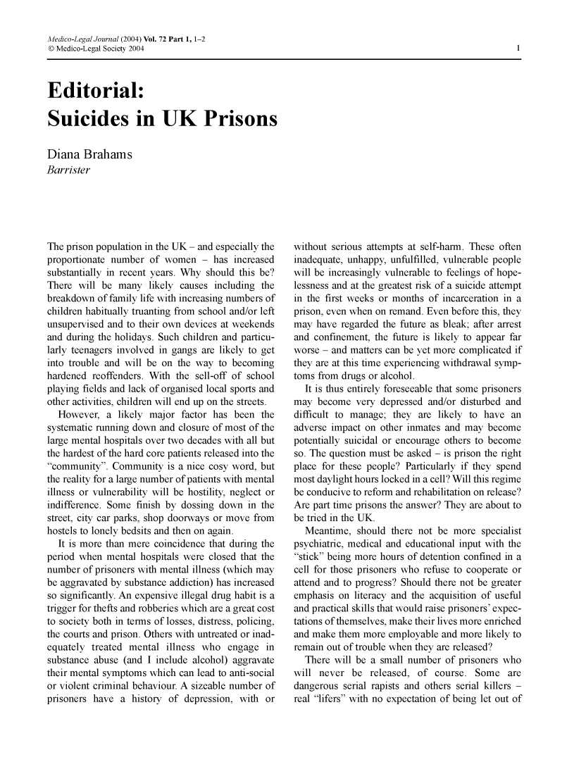 handle is hein.journals/medlgjr72 and id is 1 raw text is: 

Medico-Legal Journal (2004) Vol. 72 Part 1, 1-2
© Medico-Legal Society 2004


Editorial:

Suicides in UK Prisons


Diana Brahams
Barrister


The prison population in the UK - and especially the
proportionate number of women - has increased
substantially in recent years. Why should this be?
There will be many likely causes including the
breakdown of family life with increasing numbers of
children habitually truanting from school and/or left
unsupervised and to their own devices at weekends
and during the holidays. Such children and particu-
larly teenagers involved in gangs are likely to get
into trouble and will be on the way to becoming
hardened reoffenders. With the sell-off of school
playing fields and lack of organised local sports and
other activities, children will end up on the streets.
  However, a likely major factor has been the
systematic running down and closure of most of the
large mental hospitals over two decades with all but
the hardest of the hard core patients released into the
community. Community is a nice cosy word, but
the reality for a large number of patients with mental
illness or vulnerability will be hostility, neglect or
indifference. Some finish by dossing down in the
street, city car parks, shop doorways or move from
hostels to lonely bedsits and then on again.
  It is more than mere coincidence that during the
period when mental hospitals were closed that the
number of prisoners with mental illness (which may
be aggravated by substance addiction) has increased
so significantly. An expensive illegal drug habit is a
trigger for thefts and robberies which are a great cost
to society both in terms of losses, distress, policing,
the courts and prison. Others with untreated or inad-
equately treated mental illness who engage in
substance abuse (and I include alcohol) aggravate
their mental symptoms which can lead to anti-social
or violent criminal behaviour. A sizeable number of
prisoners have a history of depression, with or


without serious attempts at self-harm. These often
inadequate, unhappy, unfulfilled, vulnerable people
will be increasingly vulnerable to feelings of hope-
lessness and at the greatest risk of a suicide attempt
in the first weeks or months of incarceration in a
prison, even when on remand. Even before this, they
may have regarded the future as bleak; after arrest
and confinement, the future is likely to appear far
worse - and matters can be yet more complicated if
they are at this time experiencing withdrawal symp-
toms from drugs or alcohol.
  It is thus entirely foreseeable that some prisoners
may become very depressed and/or disturbed and
difficult to manage; they are likely to have an
adverse impact on other inmates and may become
potentially suicidal or encourage others to become
so. The question must be asked - is prison the right
place for these people? Particularly if they spend
most daylight hours locked in a cell? Will this regime
be conducive to reform and rehabilitation on release?
Are part time prisons the answer? They are about to
be tried in the UK.
  Meantime, should there not be more specialist
psychiatric, medical and educational input with the
stick being more hours of detention confined in a
cell for those prisoners who refuse to cooperate or
attend and to progress? Should there not be greater
emphasis on literacy and the acquisition of useful
and practical skills that would raise prisoners' expec-
tations of themselves, make their lives more enriched
and make them more employable and more likely to
remain out of trouble when they are released?
  There will be a small number of prisoners who
will never be released, of course. Some are
dangerous serial rapists and others serial killers -
real lifers with no expectation of being let out of


