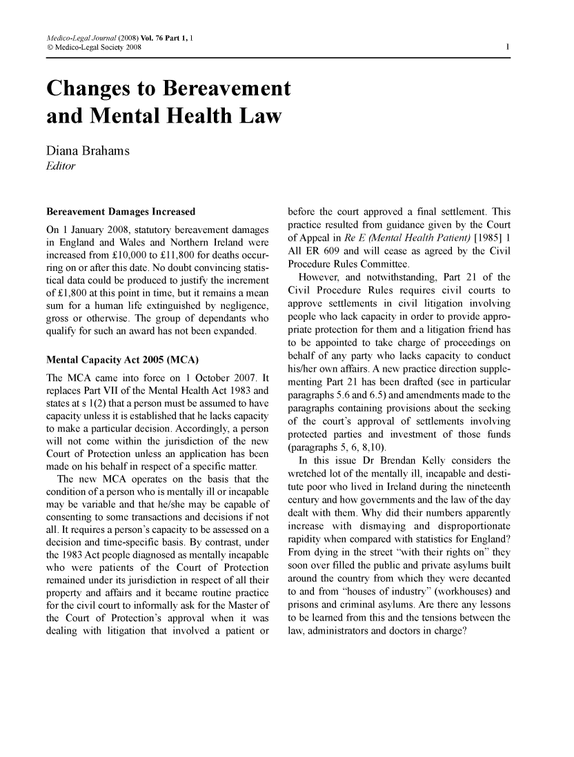 handle is hein.journals/medlgjr76 and id is 1 raw text is: 

Medico-Legal Journal (2008) Vol. 76 Part 1, 1
© Medico-Legal Society 2008


Changes to Bereavement

and Mental Health Law


Diana Brahams
Editor


Bereavement Damages Increased
On 1 January 2008, statutory bereavement damages
in England and Wales and Northern Ireland were
increased from £10,000 to £11,800 for deaths occur-
ring on or after this date. No doubt convincing statis-
tical data could be produced to justify the increment
of £1,800 at this point in time, but it remains a mean
sum for a human life extinguished by negligence,
gross or otherwise. The group of dependants who
qualify for such an award has not been expanded.

Mental Capacity Act 2005 (MCA)
The MCA came into force on 1 October 2007. It
replaces Part VII of the Mental Health Act 1983 and
states at s 1(2) that a person must be assumed to have
capacity unless it is established that he lacks capacity
to make a particular decision. Accordingly, a person
will not come within the jurisdiction of the new
Court of Protection unless an application has been
made on his behalf in respect of a specific matter.
  The new MCA operates on the basis that the
condition of a person who is mentally ill or incapable
may be variable and that he/she may be capable of
consenting to some transactions and decisions if not
all. It requires a person's capacity to be assessed on a
decision and time-specific basis. By contrast, under
the 1983 Act people diagnosed as mentally incapable
who were patients of the Court of Protection
remained under its jurisdiction in respect of all their
property and affairs and it became routine practice
for the civil court to informally ask for the Master of
the Court of Protection's approval when it was
dealing with litigation that involved a patient or


before the court approved a final settlement. This
practice resulted from guidance given by the Court
of Appeal in Re E (Mental Health Patient) [1985] 1
All ER 609 and will cease as agreed by the Civil
Procedure Rules Committee.
  However, and notwithstanding, Part 21 of the
Civil Procedure Rules requires civil courts to
approve settlements in civil litigation involving
people who lack capacity in order to provide appro-
priate protection for them and a litigation friend has
to be appointed to take charge of proceedings on
behalf of any party who lacks capacity to conduct
his/her own affairs. A new practice direction supple-
menting Part 21 has been drafted (see in particular
paragraphs 5.6 and 6.5) and amendments made to the
paragraphs containing provisions about the seeking
of the court's approval of settlements involving
protected parties and investment of those funds
(paragraphs 5, 6, 8,10).
  In this issue Dr Brendan Kelly considers the
wretched lot of the mentally ill, incapable and desti-
tute poor who lived in Ireland during the nineteenth
century and how governments and the law of the day
dealt with them. Why did their numbers apparently
increase with dismaying and disproportionate
rapidity when compared with statistics for England?
From dying in the street with their rights on they
soon over filled the public and private asylums built
around the country from which they were decanted
to and from houses of industry (workhouses) and
prisons and criminal asylums. Are there any lessons
to be learned from this and the tensions between the
law, administrators and doctors in charge?


