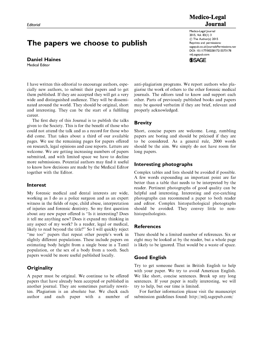 handle is hein.journals/medlgjr83 and id is 1 raw text is: 

                                                                                 Medico-Legal
Editorial                                                                                Journal


The papers we choose to publish


Daniel Haines
Medical Editor


I have written this editorial to encourage authors, espe-
cially new authors, to submit their papers and to get
them published. If they are accepted they will get a very
wide and distinguished audience. They will be dissemi-
nated around the world. They should be original, short
and interesting. They can be the start of a fulfilling
career.
   The first duty of this Journal is to publish the talks
given to the Society. This is for the benefit of those who
could not attend the talk and as a record for those who
did come. That takes about a third of our available
pages. We use the remaining pages for papers offered
on research, legal opinions and case reports. Letters are
welcome. We are getting increasing numbers of papers
submitted, and with limited space we have to decline
more submissions. Potential authors may find it useful
to know how decisions are made by the Medical Editor
together with the Editor.


Interest
My forensic medical and dental interests are wide,
working as I do as a police surgeon and as an expert
witness in the fields of rape, child abuse, interpretation
of injuries and forensic dentistry. So my first question
about any new paper offered is Is it interesting? Does
it tell me anything new? Does it expand my thinking in
any aspect of my work? Is a reader, legal or medical,
likely to read beyond the title? So I will quickly reject
me too papers that repeat other people's work in
slightly different populations. These include papers on
estimating body height from a single bone in a Tamil
population, or the sex of a body from a tooth. Such
papers would be more useful published locally.


Originality
A paper must be original. We continue to be offered
papers that have already been accepted or published in
another journal. They are sometimes partially rewrit-
ten. Plagiarism is an absolute bar. We check each
author   and   each  paper   with   a  number    of


Medico-Legal Journal
2015, Vol. 83(l) 3
@ The Author(s) 2015
Reprints and permissions:
sagepub.co.ul<JjournalsPermissions.nav
DOI: 10. 1177/0025817215573178
mlj.sagepub.corn
SAGE


anti-plagiarism programs. We report authors who pla-
giarise the work of others to the other forensic medical
journals. The editors tend to know and support each
other. Parts of previously published books and papers
may be quoted verbatim if they are brief, relevant and
properly acknowledged.


Brevity
Short, concise papers are welcome. Long, rambling
papers are boring and should be pr&cised if they are
to be considered. As a general rule, 2000 words
should be the aim. We simply do not have room for
long papers.


Interesting photographs
Complex tables and lists should be avoided if possible.
A few words expounding an important point are far
better than a table that needs to be interpreted by the
reader. Pertinent photographs of good quality can be
helpful and interesting. Interesting and eye-catching
photographs can recommend a paper to both reader
and editor. Complex histopathological photographs
should be avoided. They convey little to non-
histopathologists.


References
There should be a limited number of references. Six or
eight may be looked at by the reader, but a whole page
is likely to be ignored. That would be a waste of space.


Good English
Try to get someone fluent in British English to help
with your paper. We try to avoid American English.
We like short, concise sentences. Break up any long
sentences. If your paper is really interesting, we will
try to help, but our time is limited.
   For further information please visit the manuscript
submission guidelines found: http://mlj.sagepub.com/


