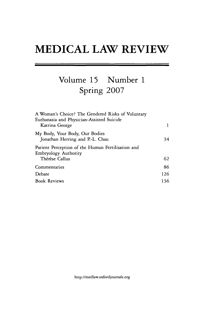 handle is hein.journals/medlr15 and id is 1 raw text is: MEDICAL LAW REVIEW
Volume 15 Number 1
Spring 2007
A Woman's Choice? The Gendered Risks of Voluntary
Euthanasia and Physician-Assisted Suicide
Katrina George                                      1
My Body, Your Body, Our Bodies
Jonathan Herring and P-L. Chau                     34
Patient Perception of the Human Fertilisation and
Embryology Authority
Th~r~se Callus                                     62
Commentaries                                         86
Debate                                              126
Book Reviews                                        136

http://medlaw.oxfordjournals.org


