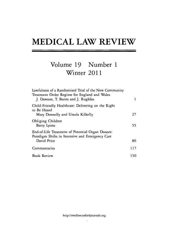 handle is hein.journals/medlr19 and id is 1 raw text is: MEDICAL LAW REVIEW
Volume 19 Number 1
Winter 2011
Lawfulness of a Randomised Trial of the New Community
Treatment Order Regime for England and Wales
J. Dawson, T Burns and J. Rugkasa                    1
Child-Friendly Healthcare: Delivering on the Right
to Be Heard
Mary Donnelly and Ursula Kilkelly                   27
Obliging Children
Barry Lyons                                         55
End-of-Life Treatment of Potential Organ Donors:
Paradigm Shifts in Intensive and Emergency Care
David Price                                         86
Commentaries                                         117
Book Review                                          150

http://medlaw.oxfordjournals.org


