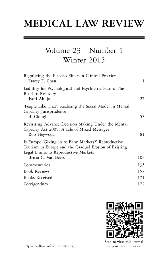 handle is hein.journals/medlr23 and id is 1 raw text is: 



MEDICAL LAW REVIEW





          Volume 23 Number 1

                  Winter 2015


Regulating the Placebo Effect in Clinical Practice
  Tracey E. Chan                                      1
Liability for Psychological and Psychiatric Harm: The
Road to Recovery
  Jyoti Ahuja                                        27
'People Like That': Realising the Social Model in Mental
Capacity Jurisprudence
  B. Clough                                          53
Revisiting Advance Decision Making Under the Mental
Capacity Act 2005: A Tale of Mixed Messages
  Rob Heywood                                        81
Is Europe 'Giving in to Baby Markets?' Reproductive
Tourism in Europe and the Gradual Erosion of Existing
Legal Limits to Reproductive Markets
  Britta C. Van Beers                               103
Commentaries                                        135
Book Reviews                                        157
Books Received                                      171
Corrigendum                                         172






                                       - I

                                       ..


                                     Scan to view this journal
http://medlaw.oxfordjournals.org      on your mobile device


