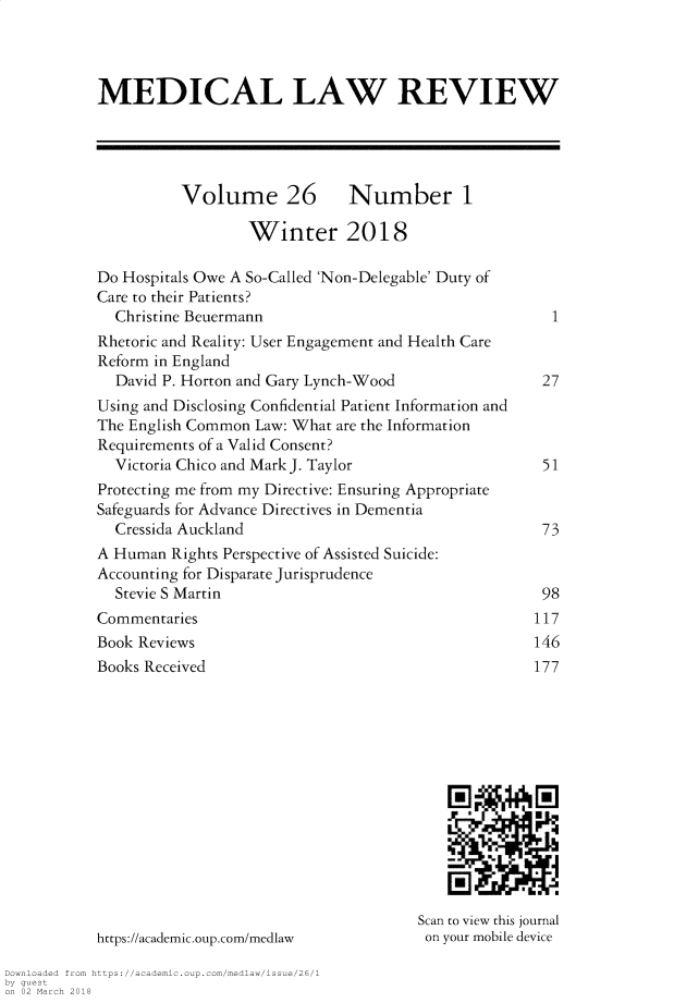 handle is hein.journals/medlr26 and id is 1 raw text is: 



MEDICAL LAW REVIEW





          Volume 26 Number 1

                  Winter 2018

Do Hospitals Owe A So-Called 'Non-Delegable' Duty of
Care to their Patients?
  Christine Beuermann                                1
Rhetoric and Reality: User Engagement and Health Care
Reform in England
  David P. Horton and Gary Lynch-Wood               27
Using and Disclosing Confidential Patient Information and
The English Common Law: What are the Information
Requirements of a Valid Consent?
  Victoria Chico and Mark J. Taylor                 51
Protecting me from my Directive: Ensuring Appropriate
Safeguards for Advance Directives in Dementia
  Cressida Auckland                                 73
A Human Rights Perspective of Assisted Suicide:
Accounting for Disparate Jurisprudence
  Stevie S Martin                                   98
Commentaries                                       117
Book Reviews                                       146
Books Received                                     177













                                      Scan to view this journal
https://academic.oup.com/medlaw           on your mobile device


