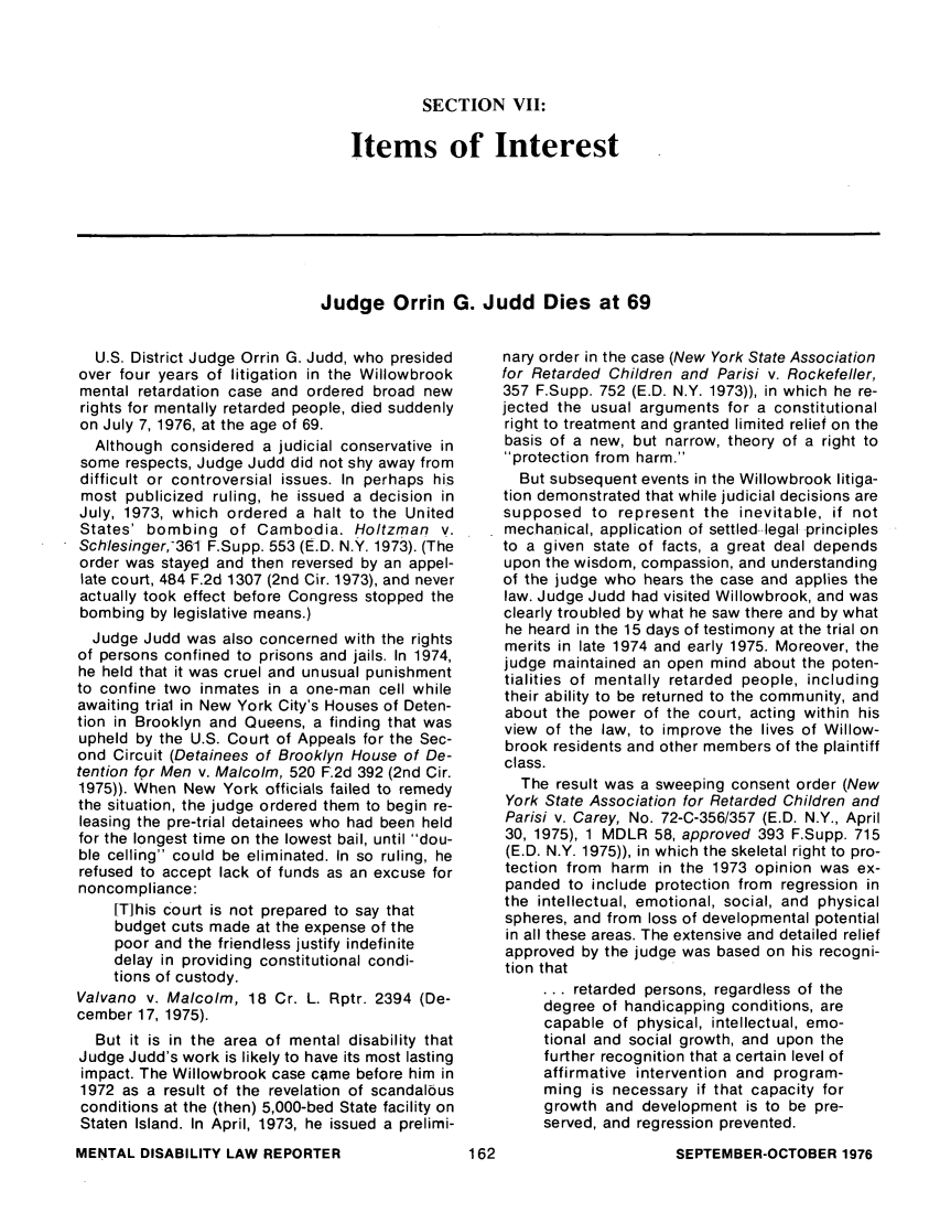 handle is hein.journals/menphydis1 and id is 164 raw text is: SECTION VII:

Items of Interest

Judge Orrin G. Judd Dies at 69

U.S. District Judge Orrin G. Judd, who presided
over four years of litigation in the Willowbrook
mental retardation case and ordered broad new
rights for mentally retarded people, died suddenly
on July 7, 1976, at the age of 69.
Although considered a judicial conservative in
some respects, Judge Judd did not shy away from
difficult or controversial issues. In perhaps his
most publicized ruling, he issued a decision in
July, 1973, which ordered a halt to the United
States' bombing of Cambodia. Holtzman v.
Schlesinger,361 F.Supp. 553 (E.D. N.Y. 1973). (The
order was stayed and then reversed by an appel-
late court, 484 F.2d 1307 (2nd Cir. 1973), and never
actually took effect before Congress stopped the
bombing by legislative means.)
Judge Judd was also concerned with the rights
of persons confined to prisons and jails. In 1974,
he held that it was cruel and unusual punishment
to confine two inmates in a one-man cell while
awaiting trial in New York City's Houses of Deten-
tion in Brooklyn and Queens, a finding that was
upheld by the U.S. Court of Appeals for the Sec-
ond Circuit (Detainees of Brooklyn House of De-
tention for Men v. Malcolm, 520 F.2d 392 (2nd Cir.
1975)). When New York officials failed to remedy
the situation, the judge ordered them to begin re-
leasing the pre-trial detainees who had been held
for the longest time on the lowest bail, until dou-
ble ceiling could be eliminated. In so ruling, he
refused to accept lack of funds as an excuse for
noncompliance:
IT]his court is not prepared to say that
budget cuts made at the expense of the
poor and the friendless justify indefinite
delay in providing constitutional condi-
tions of custody.
Valvano v. Malcolm, 18 Cr. L. Rptr. 2394 (De-
cember 17, 1975).
But it is in the area of mental disability that
Judge Judd's work is likely to have its most lasting
impact. The Willowbrook case came before him in
1972 as a result of the revelation of scandalous
conditions at the (then) 5,000-bed State facility on
Staten Island. In April, 1973, he issued a prelimi-

nary order in the case (New York State Association
for Retarded Children and Parisi v. Rockefeller,
357 F.Supp. 752 (E.D. N.Y. 1973)), in which he re-
jected the usual arguments for a constitutional
right to treatment and granted limited relief on the
basis of a new, but narrow, theory of a right to
protection from harm.
But subsequent events in the Willowbrook litiga-
tion demonstrated that while judicial decisions are
supposed to represent the inevitable, if not
mechanical, application of settled legal principles
to a given state of facts, a great deal depends
upon the wisdom, compassion, and understanding
of the judge who hears the case and applies the
law. Judge Judd had visited Willowbrook, and was
clearly troubled by what he saw there and by what
he heard in the 15 days of testimony at the trial on
merits in late 1974 and early 1975. Moreover, the
judge maintained an open mind about the poten-
tialities of mentally retarded people, including
their ability to be returned to the community, and
about the power of the court, acting within his
view of the law, to improve the lives of Willow-
brook residents and other members of the plaintiff
class.
The result was a sweeping consent order (New
York State Association for Retarded Children and
Parisi v. Carey, No. 72-C-356/357 (E.D. N.Y., April
30, 1975), 1 MDLR 58, approved 393 F.Supp. 715
(E.D. N.Y. 1975)), in which the skeletal right to pro-
tection from harm in the 1973 opinion was ex-
panded to include protection from regression in
the intellectual, emotional, social, and physical
spheres, and from loss of developmental potential
in all these areas. The extensive and detailed relief
approved by the judge was based on his recogni-
tion that
... retarded persons, regardless of the
degree of handicapping conditions, are
capable of physical, intellectual, emo-
tional and social growth, and upon the
further recognition that a certain level of
affirmative intervention and program-
ming is necessary if that capacity for
growth and development is to be pre-
served, and regression prevented.

MENTAL DISABILITY LAW REPORTER

SEPTEMBER-OCTOBER 1976


