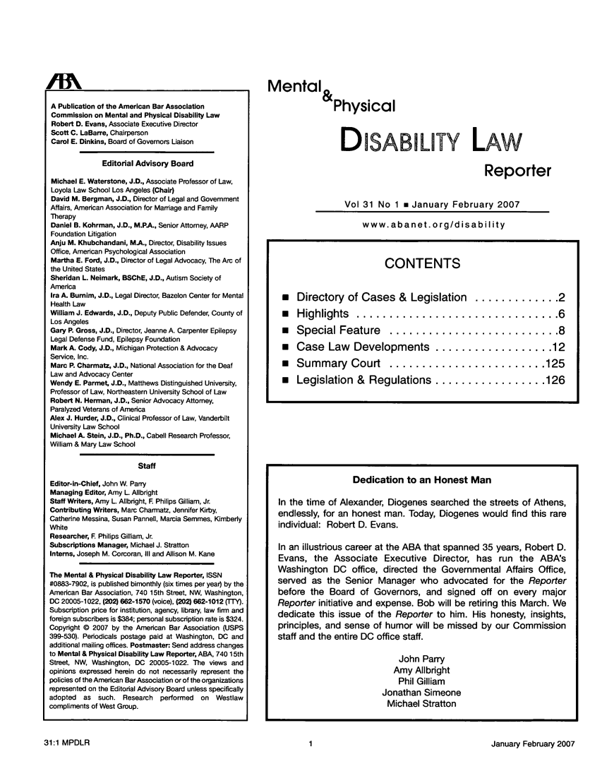 handle is hein.journals/menphydis31 and id is 1 raw text is: A Publication of the American Bar Association
Commission on Mental and Physical Disability Law
Robert D. Evans, Associate Executive Director
Scott C. LaBarre, Chairperson
Carol E. Dinkins, Board of Governors Liaison
Editorial Advisory Board
Michael E. Waterstone, J.D., Associate Professor of Law,
Loyola Law School Los Angeles (Chair)
David M. Bergman, J.D., Director of Legal and Government
Affairs, American Association for Marriage and Family
Therapy
Daniel B. Kohrman, J.D., M.P.A., Senior Attorney, AARP
Foundation Litigation
Anju M. Khubchandani, MA., Director, Disability Issues
Office, American Psychological Association
Martha E. Ford, J.D., Director of Legal Advocacy, The Arc of
the United States
Sheridan L. Neimark, BSChE, J.D., Autism Society of
America
Ira A. Burnim, J.D., Legal Director, Bazelon Center for Mental
Health Law
William J. Edwards, J.D., Deputy Public Defender, County of
Los Angeles
Gary P. Gross, J.D., Director, Jeanne A. Carpenter Epilepsy
Legal Defense Fund, Epilepsy Foundation
Mark A. Cody, J.D., Michigan Protection & Advocacy
Service, Inc.
Marc P. Charmatz, J.D., National Association for the Deaf
Law and Advocacy Center
Wendy E. Parmet, J.D., Matthews Distinguished University,
Professor of Law, Northeastern University School of Law
Robert N. Herman, J.D., Senior Advocacy Attorney,
Paralyzed Veterans of America
Alex J. Hurder, J.D., Clinical Professor of Law, Vanderbilt
University Law School
Michael A. Stein, J.D., Ph.D., Cabell Research Professor,
William & Mary Law School
Staff
Editor-in-Chief, John W. Parry
Managing Editor, Amy L Allbright
Staff Writers, Amy L AlIbright, F Philips Gilliam, Jr.
Contributing Writers, Marc Charmatz, Jennifer Kirby,
Catherine Messina, Susan Pannell, Marcia Semmes, Kimberly
White
Researcher, F Philips Gilliam, Jr.
Subscriptions Manager, Michael J. Stratton
Interns, Joseph M. Corcoran, III and Allison M. Kane
The Mental & Physical Disability Law Reporter, ISSN
#0883-7902, is published bimonthly (six times per year) by the
American Bar Association, 740 15th Street, NW, Washington,
DC 20005-1022, (202) 662-1570 (voice), (202) 662-1012 (I-rY.
Subscription price for institution, agency, library, law firm and
foreign subscribers is $384; personal subscription rate is $324.
Copyright @ 2007 by the American Bar Association (USPS
399-530). Periodicals postage paid at Washington, DC and
additional mailing offices. Postmaster: Send address changes
to Mental & Physical Disability Law Reporter, ABA, 740 15th
Street, NW, Washington, DC 20005-1022. The views and
opinions expressed herein do not necessarily represent the
policies of the American Bar Association or of the organizations
represented on the Editorial Advisory Board unless specifically
adopted as such. Research performed on Westlaw
compliments of West Group.

Mental&Physical
DISABILITY LAW
Reporter
Vol 31 No 1 m January February 2007

www. abanet.org/disability

CONTENTS

 Directory of Cases & Legis
  Highlights  .............
  Special Feature  ........
 Case Law Developments .
 Summary Court ........
 Legislation & Regulations.

lation

.....2

............... °°6
. . . . . . . . . .  . . . . . . . . 8
.. . .. . . . . . . . . . . . . 12
................ 125
................ 126

January February 2007

Dedication to an Honest Man
In the time of Alexander, Diogenes searched the streets of Athens,
endlessly, for an honest man. Today, Diogenes would find this rare
individual: Robert D. Evans.
In an illustrious career at the ABA that spanned 35 years, Robert D.
Evans, the Associate Executive Director, has run the ABA's
Washington DC office, directed the Governmental Affairs Office,
served as the Senior Manager who advocated for the Reporter
before the Board of Governors, and signed off on every major
Reporter initiative and expense. Bob will be retiring this March. We
dedicate this issue of the Reporter to him. His honesty, insights,
principles, and sense of humor will be missed by our Commission
staff and the entire DC office staff.
John Parry
Amy Allbright
Phil Gilliam
Jonathan Simeone
Michael Stratton

31:1 MPDLR


