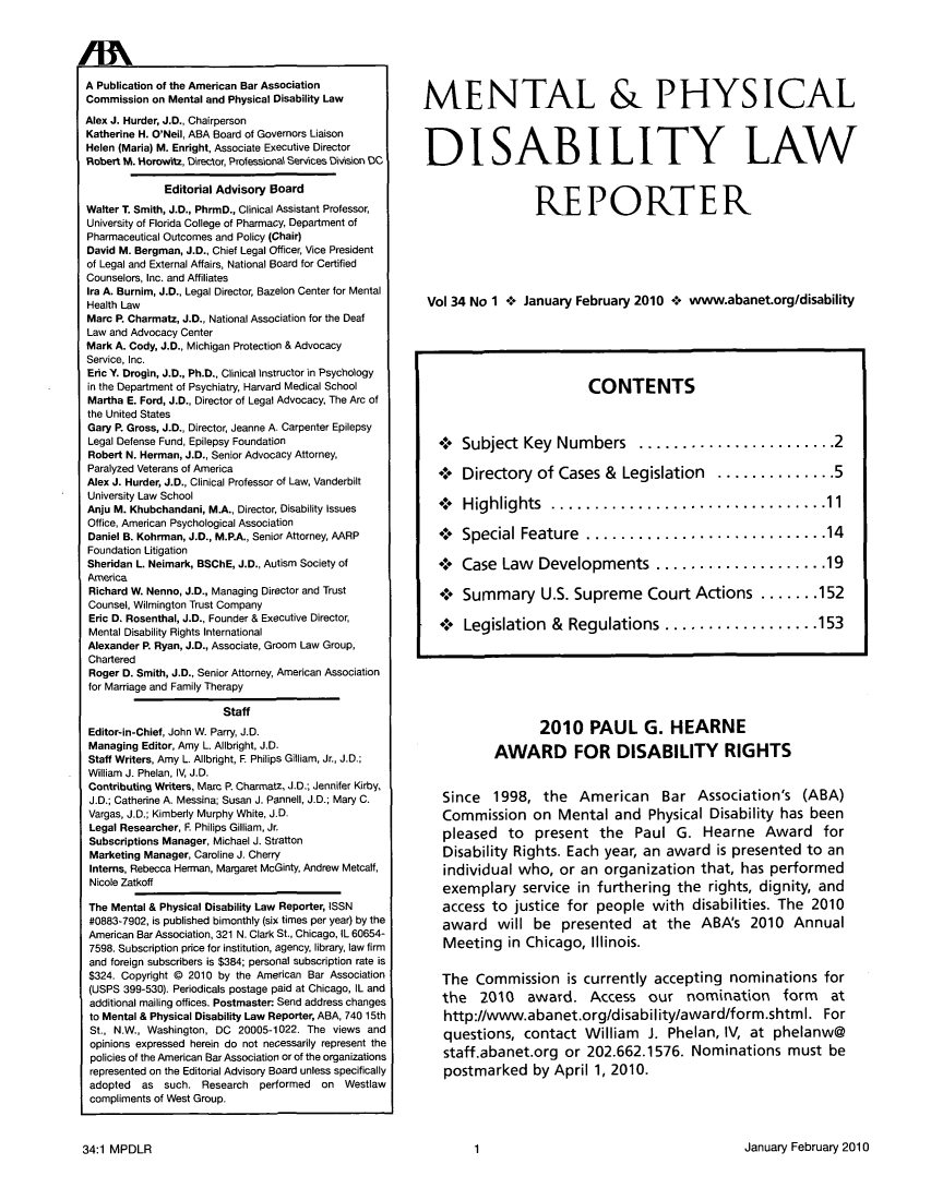 handle is hein.journals/menphydis34 and id is 1 raw text is: A Publication of the American Bar Association
Commission on Mental and Physical Disability Law
Alex J. Hurder, J.D., Chairperson
Katherine H. O'Neil, ABA Board of Governors Liaison
Helen (Maria) M. Enright, Associate Executive Director
Robert M. Horowitz, Director, Professional Services Division DC
Editorial Advisory Board
Walter T. Smith, J.D., PhrmD., Clinical Assistant Professor,
University of Florida College of Pharmacy, Department of
Pharmaceutical Outcomes and Policy (Chair)
David M. Bergman, J.D., Chief Legal Officer, Vice President
of Legal and External Affairs, National Board for Certified
Counselors, Inc. and Affiliates
Ira A. Burnim, J.D., Legal Director, Bazelon Center for Mental
Health Law
Marc P. Charmatz, J.D., National Association for the Deaf
Law and Advocacy Center
Mark A. Cody, J.D., Michigan Protection & Advocacy
Service, Inc.
Eric Y. Drogin, J.D., Ph.D., Clinical Instructor in Psychology
in the Department of Psychiatry, Harvard Medical School
Martha E. Ford, J.D., Director of Legal Advocacy, The Arc of
the United States
Gary P. Gross, J.D., Director, Jeanne A. Carpenter Epilepsy
Legal Defense Fund, Epilepsy Foundation
Robert N. Herman, J.D., Senior Advocacy Attorney,
Paralyzed Veterans of America
Alex J. Hurder, J.D., Clinical Professor of Law, Vanderbilt
University Law School
Anju M. Khubchandani, M.A., Director, Disability Issues
Office, American Psychological Association
Daniel B. Kohrman, J.D., M.P.A., Senior Attorney, AARP
Foundation Litigation
Sheridan L. Neimark, BSChE, J.D., Autism Society of
America
Richard W. Nenno, J.D., Managing Director and Trust
Counsel, Wilmington Trust Company
Eric D. Rosenthal, J.D., Founder & Executive Director,
Mental Disability Rights International
Alexander P. Ryan, J.D., Associate, Groom Law Group,
Chartered
Roger D. Smith, J.D., Senior Attorney, American Association
for Marriage and Family Therapy
Staff
Editor-in-Chief, John W. Parry, J.D.
Managing Editor, Amy L. Allbright, J.D.
Staff Writers, Amy L. Allbright, F Philips Gilliam, Jr., J.D.;
William J. Phelan, IV, J.D.
Contributing Writers, Marc P. Charmatz, J.D.; Jennifer Kirby,
J.D.; Catherine A. Messina; Susan J. Pannell, J.D.; Mary C.
Vargas, J.D.; Kimberly Murphy White, J.D.
Legal Researcher, F. Philips Gilliam, Jr
Subscriptions Manager, Michael J. Stratton
Marketing Manager, Caroline J. Cherry
Interns, Rebecca Herman, Margaret McGinty, Andrew Metcalf,
Nicole Zatkoff
The Mental & Physical Disability Law Reporter, ISSN
#0883-7902, is published bimonthly (six times per year) by the
American Bar Association, 321 N. Clark St., Chicago, IL 60654-
7598. Subscription price for institution, agency, library, law firm
and foreign subscribers is $384; personal subscription rate is
$324. Copyright @ 2010 by the American Bar Association
(USPS 399-530). Periodicals postage paid at Chicago, IL and
additional mailing offices. Postmaster Send address changes
to Mental & Physical Disability Law Reporter, ABA, 740 15th
St., N.W., Washington, DC 20005-1022. The views and
opinions expressed herein do not necessarily represent the
policies of the American Bar Association or of the organizations
represented on the Editorial Advisory Board unless specifically
adopted as such. Research performed on Westlaw
compliments of West Group.

MENTAL & PHYSICAL
DISABILITY LAW
REPORTER
Vol 34 No 1 + January February 2010 + www.abanet.org/disability
CONTENTS
+ Subject Key Numbers ....................2
4 Directory of Cases & Legislation ............5
+ Highlights...........................11
+ Special Feature ........................ 14
+ Case Law Developments ................. 19
+*: Summary U.S. Supreme Court Actions ...... 152
+*: Legislation & Regulations ...............  53

2010 PAUL G. HEARNE
AWARD FOR DISABILITY RIGHTS
Since 1998, the American Bar Association's (ABA)
Commission on Mental and Physical Disability has been
pleased to present the Paul G. Hearne Award for
Disability Rights. Each year, an award is presented to an
individual who, or an organization that, has performed
exemplary service in furthering the rights, dignity, and
access to justice for people with disabilities. The 2010
award will be presented at the ABA's 2010 Annual
Meeting in Chicago, Illinois.
The Commission is currently accepting nominations for
the 2010 award. Access our nomination form at
http://www.abanet.org/disability/award/form.shtml. For
questions, contact William J. Phelan, IV, at phelanw@
staff.abanet.org or 202.662.1576. Nominations must be
postmarked by April 1, 2010.

January February 2010

34:1 MPDLR

1


