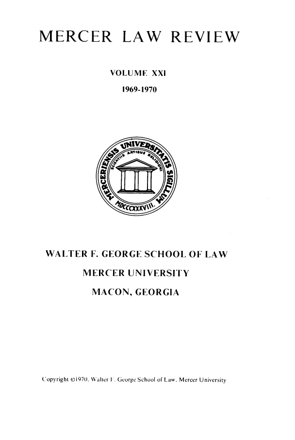 handle is hein.journals/mercer21 and id is 1 raw text is: MERCER

LAW

REVIEW

VOLUME XXI
1969-1970

WALTER F. GEORGE SCHOOL OF LAW
MERCER UNIVERSITY
MACON, GEORGIA

Copyright ©i970. \alter I. George School of Law. Mercer University


