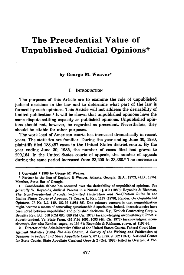 handle is hein.journals/mercer39 and id is 487 raw text is: The Precedential Value of
Unpublished Judicial Opinionst
by George M. Weaver*
I. INTRODUCTION
The purposes of this Article are to examine the role of unpublished
judicial decisions in the law and to determine what part of the law is
formed by such opinions. This Article will not address the desirability of
limited publication.' It will be shown that unpublished opinions have the
same dispute-settling capacity as published opinions. Unpublished opin-
ions should not, however, be regarded as precedent. Nevertheless, they
should be citable for other purposes.
The work load of American courts has increased dramatically in recent
years. The statistics are familiar. During the year ending June 30, 1980,
plaintiffs filed 188,487 cases in the United States district courts. By the
year ending June 30, 1985, the number of cases filed had grown to
299,164. In the United States courts of appeals, the number of appeals
during the same period increased from 23,200 to 33,360.2 The increase in
t Copyright 0 1986 by George M: Weaver.
* Partner in the firm of England & Weaver, Atlanta, Georgia. (B.A., 1972); (J.D., 1975).
Member, State Bar of Georgia.
1. Considerable debate has occurred over the desirability of unpublished opinions. See
generally W. Reynolds, Judicial Process in a Nutshell § 3.9 (1980); Reynolds & Richman,
The Non-Precedential Precedent -Limited Publication and No-Citation Rules in the
United States Courts of Appeals, 78 COLUM. L. Rav. 1167 (1978); Render, On Unpublished
Opinions, 73 Ky. L.J, 145, 152-55 (1984-85). One primary concern is that nonpublication
might become a means of concealing questionable dispositions. Indeed, inconsistencies have
been noted between unpublished and published decisions. E.g., Krolick Contracting Corp. v.
Benefits Rev. Bd., 558 F.2d 685, 689 (3d Cir. 1977) (acknowledging inconsistency); Jones v.
Superintendent, Va. State Farm, 465 F.2d 1091, 1093 (4th Cir. 1972) (acknowledging incon-
sistency). See also Render, supra, at 155-61; Reynolds & Richman, supra, at 1192-93.
2. Director of the Administrative Office of the United States Courts, Federal Court Man-
agement Statistics (1985). See also Chanin, A Survey of the Writing and Publication of
Opinions in Federal and State Appellate Courts, 67 L Lim J. 362 (1974); National Center
for State Courts, State Appellate Caseload Growth 2 (Oct. 1983) (cited in Overton, A Pre-


