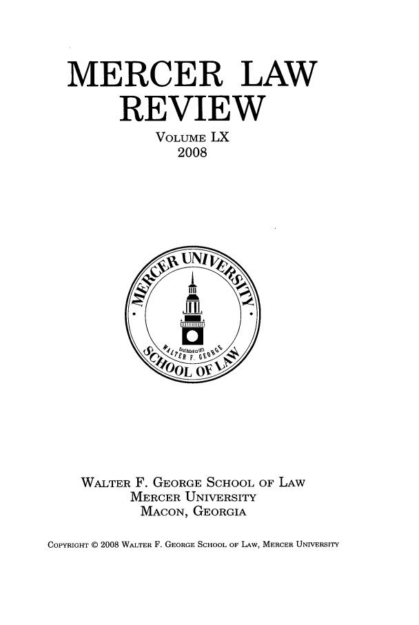 handle is hein.journals/mercer60 and id is 1 raw text is: MERCER LAW
REVIEW
VOLUME LX
2008

WALTER F. GEORGE SCHOOL OF LAW
MERCER UNIVERSITY
MACON, GEORGIA

COPYRIGHT ©D 2008 WALTER F. GEORGE SCHOOL OF LAW, MERCER UNIVERSITY


