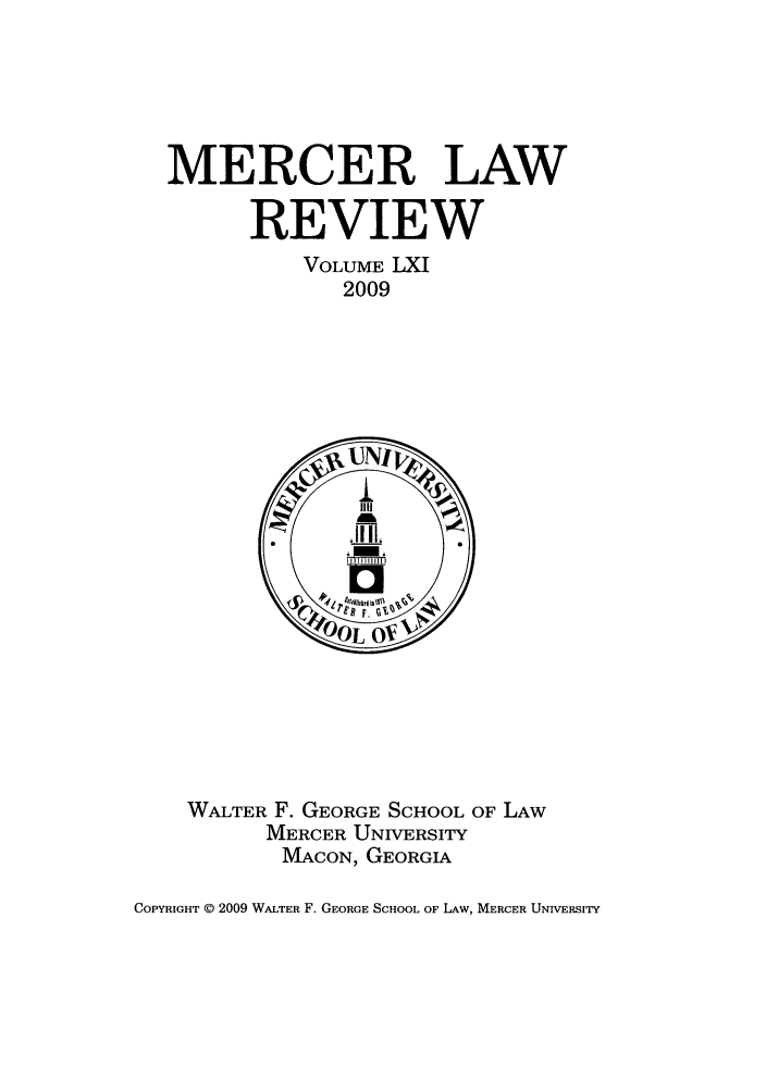 handle is hein.journals/mercer61 and id is 1 raw text is: MERCER LAW
REVIEW
VOLUME LXI
2009

WALTER F. GEORGE SCHOOL OF LAW
MERCER UNIVERSITY
MACON, GEORGIA

COPYRIGHT (D 2009 WALTER F. GEORGE SCHOOL OF LAW, MERCER UNIVERSITY


