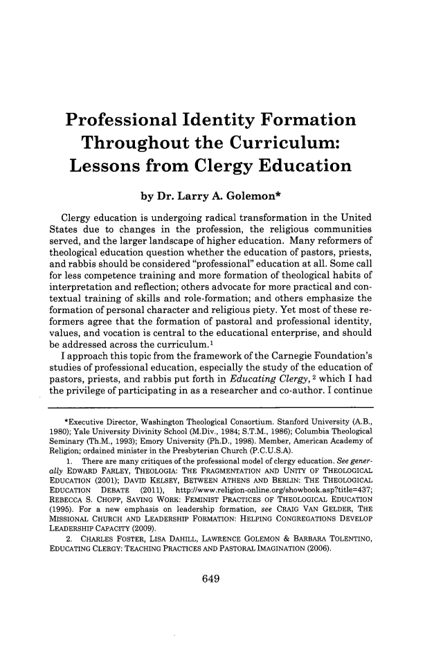 handle is hein.journals/mercer68 and id is 673 raw text is: 









   Professional Identity Formation

       Throughout the Curriculum:

    Lessons from Clergy Education

                   by  Dr. Larry  A. Golemon*

   Clergy education is undergoing radical transformation in the United
States due  to changes in the  profession, the religious communities
served, and the larger landscape of higher education. Many reformers of
theological education question whether the education of pastors, priests,
and rabbis should be considered professional education at all. Some call
for less competence training and more formation of theological habits of
interpretation and reflection; others advocate for more practical and con-
textual training of skills and role-formation; and others emphasize the
formation of personal character and religious piety. Yet most of these re-
formers agree that the formation of pastoral and professional identity,
values, and vocation is central to the educational enterprise, and should
be addressed across the curriculum.'
  I approach this topic from the framework of the Carnegie Foundation's
studies of professional education, especially the study of the education of
pastors, priests, and rabbis put forth in Educating Clergy, 2 which I had
the privilege of participating in as a researcher and co-author. I continue


   *Executive Director, Washington Theological Consortium. Stanford University (A.B.,
1980); Yale University Divinity School (M.Div., 1984; S.T.M., 1986); Columbia Theological
Seminary (Th.M., 1993); Emory University (Ph.D., 1998). Member, American Academy of
Religion; ordained minister in the Presbyterian Church (P.C.U.S.A).
    1. There are many critiques of the professional model of clergy education. See gener-
ally EDWARD FARLEY, THEOLOGIA: THE FRAGMENTATION AND UNITY OF THEOLOGICAL
EDUCATION (2001); DAVID KELSEY, BETWEEN ATHENS AND BERLIN: THE THEOLOGICAL
EDUCATION  DEBATE  (2011), http://www.religion-online.org/showbook.asp?title=437;
REBECCA S. CHOPP, SAVING WORK: FEMINIST PRACTICES OF THEOLOGICAL EDUCATION
(1995). For a new emphasis on leadership formation, see CRAIG VAN GELDER, THE
MISSIONAL CHURCH AND LEADERSHIP FORMATION: HELPING CONGREGATIONS DEVELOP
LEADERSHIP CAPACITY (2009).
    2. CHARLES FOSTER, LISA DAHILL, LAWRENCE GOLEMON & BARBARA TOLENTINO,
EDUCATING CLERGY: TEACHING PRACTICES AND PASTORAL IMAGINATION (2006).


649


